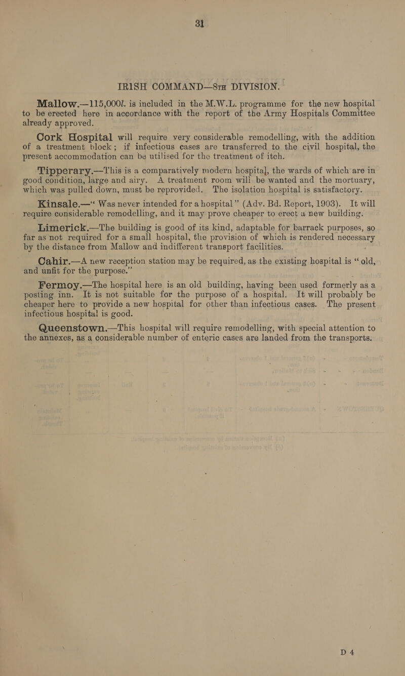 IRISH COMMAND—S8ra DIVISION. - Mallow.—115,000/. is included in the M.W.L. programme for the new hospital to be erected here in accordance with the report of the Army Hospitals Committee already approved. Cork Hospital will require very considerable remodelling, with the addition of a treatment block; if infectious cases are transferred to the civil hospital, the present accommodation can be utilised for the treatment of itch. Tipperary.—This is a comparatively modern hospital], the wards of which’are in good condition, large and airy. A treatment room will be wanted and the mortuary, which was pulled down, must be reproyided. The isolation hospital is satisfactory. Kinsale.—‘“ Was never intended for a hospital” (Adv. Bd. Report, 1903). It will require considerable remodelling, and it may prove cheaper to erect u new building. Limerick.—The building is good of its kind, adaptable for barrack purposes, so far as not required for a small hospital, the provision of which is rendered necessary by the distance from Mallow and indifferent transport facilities. Cahir.—A new reception station may be required, as the existing hospital is “old, and unfit for the purpose.” Fermoy.—the hospital here is an old building, having been used formerly as a posting inn. It is not suitable for the purpose of a hospital. It will probably be cheaper here to provide a new hospital for other than infectious cases. The present infectious hospita! is good. Queenstown.—This hospital will require remodelling, with special attention to the annexes, as a considerable number of enteric cases are landed from the transports: