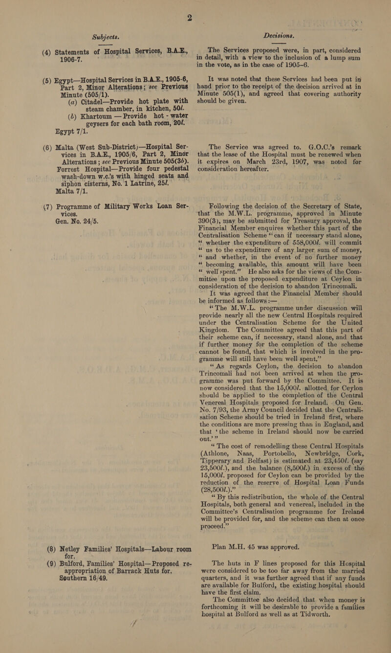  (4) Statements of Hospital Services, B.A.E., 1906-7. (5) Egypt—Hospital Services in B.A.E., 1905-6, Part 2, Minor Alterations; see Previous Minute (505/1). ; (a) Citadel—Provide hot plate with steam chamber, in kitchen, 50/. (6) Khartoum — Provide hot - water geysers for each bath room, 204. Egypt 7/1. (6) Malta (West Sub-District)—Hospital Ser- vices in BA.E., 1905/6, Part 2, Minor Alterations ; see Previous Minute 505(36). Forrest Hospital—Provide four pedestal wash-down w.c.’s with hinged seats and siphon cisterns, No. 1 Latrine, 25/. Malta 7/1. (7) Programme of Military Works ‘Loan Ser- vices, Gen. No. 24/5. (8) Netley Families’ Hospitals—Labour room f or, (9) Bulford, Families’ Hospital— Proposed re- appropriation of Barrack Huts for. Southern 16/49. Decisions.  The Services proposed were, in part, considered in detail, with a view to the inclusion of a lump sum in the vote, as in the case of 1905-6. It was noted that these Services had been put in hand prior to the receipt of the decision arrived at in Minute 505(1), and agreed that covering authority should be given. The Service was agreed to. G.O.C.’s remark that the lease of the Hospital must be renewed when it expires on March 23rd, 1907, was noted for consideration hereafter. Following the decision of the Secretary of State, 390(3), may be submitted for Treasury approval, the Financial Member enquires whether this part of the Centralisation Scheme ‘‘can if necessary stand alone, ‘*‘ whether the expenditure of 558,000/. will commit “us to the expenditure of any larger sum of money, and whether, in the event of no further money | becoming available, this amount will have been ‘* well spent.” He also asks for the views of the Com- mittee upon the proposed expenditure at Ceylon in consideration of the decision to abandon Trincomali. It was agreed that the Financial Member should be informed as follows :— | 1 “The M.W.L. programme under discussion will provide nearly all the new Central Hospitals required under the Centralisation Scheme for the United Kingdom. The Committee agreed that this part of their scheme can, if necessary, stand alone, and that if further money for the completion of the scheme £6 6 gramme will still have been well spent.” “ As regards Ceylon, the, decision to abandon Trincomali had not been arrived at when the pro- gramme was put forward by the Committee. It is now considered that the 15,000/. allotted for Ceylon should be applied to the completion of the Central Venereal Hospitals proposed for Ireland. .On Gen. No. 7/93, the Army Council decided that the Centrali- sation Scheme should be tried in Ireland first, where the conditions are more pressing than in England, and. that ‘the scheme in Ireland should now be carried out.” “ The cost of remodelling these Central Hospitals (Athlone, Naas, Portobello, Newbridge, Cork, Tipperary and Belfast) is estimated at 23,4501. (say 23,500/.), and the balance (8,500/.) in. excess of the 15,0002. proposed for Ceylon can be provided by the reduction of the reserve of Hospital Loan Funds (28,5002.).”” “ By this redistribution, the whole of. the Central Hospitals, both general and venereal, included in the Committee’s Centralisation programme for Ireland will be provided for, and the scheme can then at once proceed.” Plan M.H. 45 was approved. The huts in F lines proposed for this Hospital were considered to be too far away from the married quarters, and it was further agreed that if any funds are available for Bulford, the existing hospital should have the first claim. The Committee also decided that when money is forthcoming it will be desirable to provide a families hospital at Bulford as well as at Tidworth.