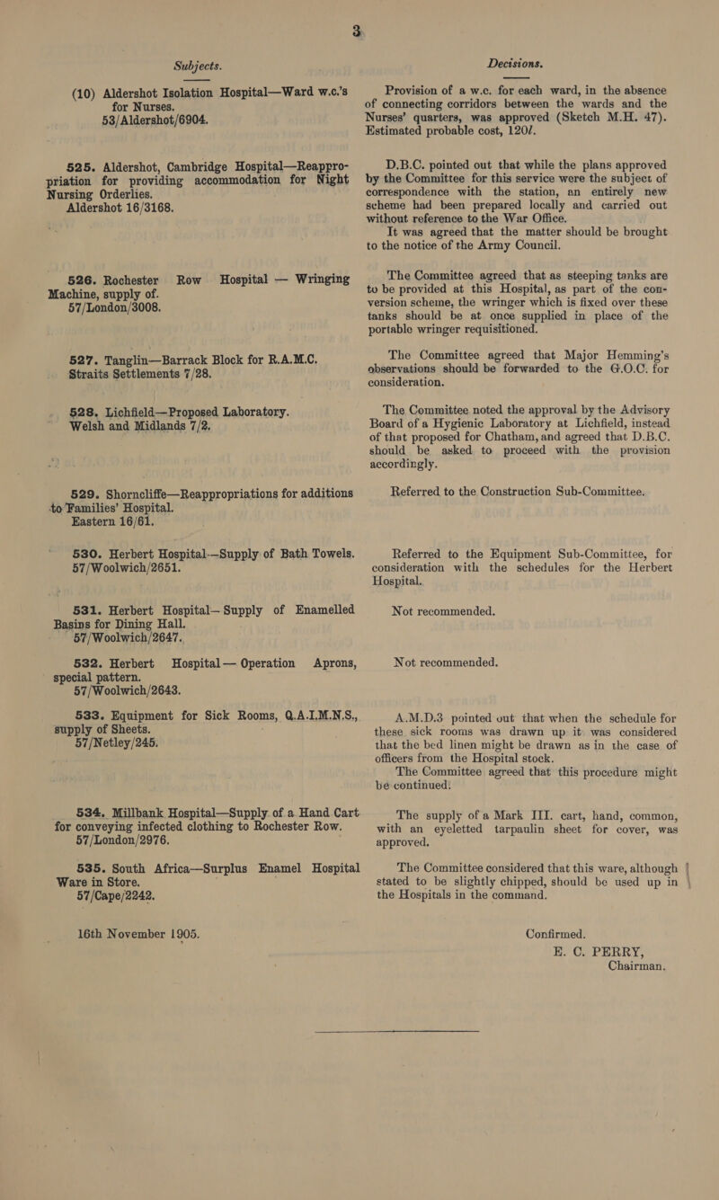  (10) Aldershot Isolation Hospital—Ward w.c.’s for Nurses. 53/Aldershot/6904. 525. Aldershot, Cambridge Hospital—Reappro- priation for providing accommodation for Night Nursing Orderlies. Aldershot 16/3168. 526. Rochester Machine, supply of. 57/London/3008. Row. Hospital — Wringing 527. Tanglin—Barrack Block for R.A.M.C. Straits Settlements 7/28. 528. Lichfield—Proposed Laboratory. Welsh and Midlands 7/2, 529. Shorncliffe—Reappropriations for additions to’Families’ Hospital. Eastern 16/61. 530. Herbert Hospital-—Supply of Bath Towels. 57/Woolwich/2651. 531. Herbert Hospital— eurDy of Enamelled Basins for Dining Hall. 57/Woolwich/2647. 532. Herbert special pattern. 57/Woolwich/2643. Hospital— Operation Aprons, 533. Equipment for Sick Rooms, Q.A.1.M.NS., supply of Sheets. 57/Netley/245. 534. Millbank Hospital—Supply of a Hand Cart for conveying infected clothing to Rochester Row. 57/London/2976. 535. South Africa—Surplus Enamel Hospital Ware in Store. 57/Cape/2242. 16th November 1905. Decisions.  Provision of a w.c. for each ward, in the absence of connecting corridors between the wards and the Nurses’ quarters, was approved (Sketch M.H. 47). Estimated probable cost, 1202. D.B.C. pointed out that while the plans approved by the Committee for this service were the subject of correspondence with the station, an entirely new scheme had been prepared locally and carried out without reference to the War Office. It was agreed that the matter should be brought to the notice of the Army Council. The Committee agreed that as steeping tanks are to be provided at this Hospital, as part of the con- version scheme, the wringer which is fixed over these tanks should be at once supplied in place of the portable wringer requisitioned. The Committee agreed that Major Hemming’s observations should be forwarded to the G.O.C. for consideration. The Committee. noted the approval by the Advisory Board of a Hygienic Laboratory at Lichfield, instead of that proposed for Chatham, and agreed that D.B.C. should be asked to proceed with the provision accordingly. Referred to the Construction Sub-Committee. Referred to the Equipment Sub-Committee, for consideration with the schedules for the Herbert Hospital. Not recommended. Not recommended. A.M.D.3 pointed out that when the schedule for these sick rooms was drawn up it) was considered that the bed linen might be drawn asin the case of officers from the Hospital stock. The Committee agreed that this procedure might bé continued: The supply of a Mark III. cart, hand, common, with an eyeletted tarpaulin sheet for cover, was approved, The Committee considered that this ware, although stated to be slightly chipped, should be used up in the Hospitals in the command. Confirmed. EK. C. PERRY, Chairman.