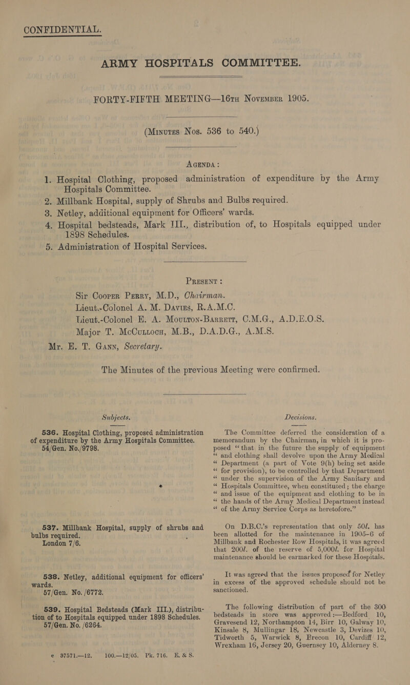 | } ARMY HOSPITALS COMMITTEE.   FORTY-FIFTH MEETING—l16tu Novemper 1905.  (Minutes Nos. 536 to 540.)  AGENDA : 1. Hospital Clothing, proposed administration of expenditure by the Army Hospitals Committee. 2. Millbank Hospital, supply of Shrubs and Bulbs required. 3. Netley, additional equipment for Officers’ wards. 4. Hospital bedsteads, Mark IJII., distribution of, to Hospitals equipped under 1898 Schedules. 5. Administration of Hospital Services.  PRESENT : Sir Cooper Perry, M.D., Chairman. Lieut.-Colonel A. M. Daviss, R.A.M.C. Lieut.-Colonel E. A. Movtron-Barrert, C.M.G., A.D.E.O.S. Major T. McCuttocn, M.B., D.A.D.G., A.M.S. Mr. EH. T. Gann, Secretary. The Minutes of the previous Meeting were confirmed.  Subjects. Decisions. 536. Hospital Clothing, proposed administration The Committee deferred the consideration of a of expenditure by the Army Hospitals Committee. memorandum by the Chairman, in which it is pro- 54/Gen. No./9798. posed ‘‘ that, in the future the supply of equipment ** and clothing shall devolve upon the Army Medical Ms ee (a part of Vote 9(h) being set aside for provision), to be controlled by that Department under the supervision of the Army Sanitary and rs ¢ wn &amp; “ Hospitals Committee, when constituted ; the charge “and issue of the equipment and clothing to be in “ the hands of the Army Medical Department instead “ of the Army Service Corps as heretofore.” 537. Millbank Hospital, supply of shrubs and On D.B.C.’s representation that only 50/. has bulbs required. been allotted for the maintenance in 1905-6 of London 7/6. Millbank and Rochester Row Hospitals, it was agreed that 2002. of the reserve of 5,000/. for Hospital maintenance should be earmarked for these Hospitals. 538. Netl dditional ipment for officers’ It was agreed that the issues proposed for Netley wards. Cost CNR ore rue it am Hts i in excess of the approved schedule should not be 57/Gen. No. /6772. sanctioned. 539. Hospital Bedsteads (Mark III.), distribu- The following distribution of part of the 300 tion of to Hospitals equipped under 1898 Schedules. bedsteads in store was approved :—Bedford 10, 5 No. : Gravesend 12, Northampton 14, Birr 10, Galway 10, aaa Ne, (6264 Kinsale 8, Mullingar 18, Newcastle 3, Devizes 10, . Tidworth 5, Warwick 8, Brecon 10, Cardiff 12, Wrexham 16, Jersey 20, Guernsey 10, Alderney 8.
