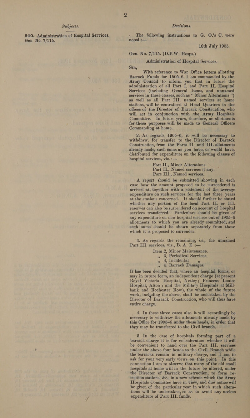  540. Administration of Hospital Services. Gen. No, 7/115.  The following instructions to G. O.’s C. were noted :— 16th July 1905. Gen. No. 7/115. (D.F.W. Hosps.) Administration of Hospital Services. Sir, With reference to War Office letters allotting Barrack Funds for 1905-6, I am commanded by the Army Council to inform you that in future the administration of all Part I. and Part II. Hospital Services (including General Items, and unnamed services in these classes, such as ‘‘ Minor Alterations ”’) as well as all Part III. named services at home ‘stations, will be centralised at Head Quarters in the offices of the Director of Barrack Construction, who will act in conjunction with the Army Hospitals Committee. In future years, therefore, no allotments for these purposes will be made to General Officers Commanding at home. 2. As regards 1905-6, it will be necessary to withdraw, for transfer to the Director of Barrack Construction, from the Parts II. and III. allotments already made, such sums as you have, or would have, distributed for expenditure on the following classes of hospital services, viz. :— Part II., Minor Alterations. Part II., Named services if any. Part IIL., Named services. A report should be submitted showing in each case how the amount proposed to be surrendered is arrived at, together with a statement of the average expenditure on such services for the last three years at the stations concerned. It should further be stated whether any portion of the local Part II. or III. reserves can also be surrendered on account of hospital services transferred. Particulars should be given of any expenditure on new hospital services out of 1905-6 allotments to which you are already committed, and such sums should be shown separately from those which it is proposed to surrender. 3. As regards the remaining, 7.e., the unnamed Part III. services, viz., B. A, EH. :— Item 2, Minor Maintenance. 5, 9, Periodical Services. » 4, Incidental - » 5, Barrack Damages. It has been decided that, where an hospital forms, or may in future form, an independent charge (at present Royal Victoria Hospital, Netley; Princess Louise Hospital, Alton ; and the Military Hospitals at Mill- bank and Rochester Row), the whole of the future work, es ene the above, shall be undertaken by the Director ot Barrack Construction, who will thus have entire charge. _ 4. In these three cases also it will accordingly be necessary to withdraw the allotments already made by this Office for 19C5-6 under these heads, in order that they may be transferred to the Civil branch. 5. In the case of hospitals forming part of a barrack charge it is for consideration whether it will be convenient to hand over the Part III. services under the above four heads to the Civil Branch while the barracks remain in military charge, and I am to ask for your very early views on this point. In this connection I am to observe that many of the old small hospitals at home will in the future be altered, under the Director of Barrack Construction, to form re- ception stations, &amp;c., in a new scheme which the Army Hospitals Committee have in view, and due notice will be given of the particular year in which such altera- tions will be undertaken, so as to avoid any useless expenditure of Part IIL. funds.