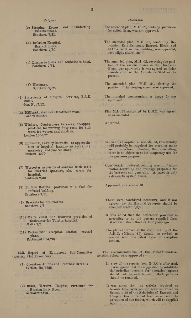 (c) Steeping Rooms and Disinfecting Establishment. Southern ‘7/31. (d) Isolation Hospital. Barrack Block. Southern 7/30. (e) Discharge Block and Ambulance Shed. Southern 7/34. (f) Mortuary. Southern 7/32. (3) Statements of Hospital Services, B.A.E. 1906/7. Gen. No./7/12. : (4). Millbank, electrical treatment room. London 24/45/1. (5) Windsor, Combermere barracks, re-appro- priations for nursing duty room for sick ward for women and children. London 16/2877. (6) Hounslow, Cavalry barracks, re-appropria- tion of hospital laundry as signalling, musketry, and pioneer store. Eastern 16/70. (7) Worcester, provision of annexes with w.c.’s for married quarters, also w.c.’s for hospital. Southern 2/30. (8) Bulford Hospital, provision of a shed for infected bedding. Salisbury 7/21. (9) Brackets for fire buckets. Southern 7/6. (10) Malta (East Sub - District) provision of destructor for Valetta hospital. Malta 7/2. (11) Portsmouth reception revised plans. Portsmouth 24/707. station, 542. Report of Equipment Sub-Committee (meeting 21st November). (1) Operation Aprons and Orderlies’ Overalls, 57/Gen. No./5686. (2) Dover, Western Heights, Nursing Duty Room. 57/Dover/4428. furniture for The amended plan, M H. 52, omitting provision for soiled linen, was net approved. The amended plan, M.H. 51, combining Re- creation Establishment, Barrack Block, and M.O.’s room in one building, was approved, with slight alterations, The amended plan, M.H. 62, reversing the posi- tion of the various rooms in the Discharge Block, was approved; it was agreed to defer consideration of the Ambulance Shed for the present. The amended plan, M.H. 54, altering the position of the viewing room, was approved. The attached memorandum A (page 5) was approved. Y 4 Plan M.H. 64 submitted by D.B.C. was agreed to as amended. Approved, When this Hospital is remodelled, this laundry - will probably be required for steeping tanks and disinfection. Pending the remodelling, there is no objection to its temporary use for the purposes proposed. Consideration deferred, pending receipt of infor- mation regarding the drainage proposals for the barracks and generally. Apparently only a dry-earth system exists. Tree be ~ Approved, at a cost of 61. These were considered necessary, and it was agreed that the Hospital Synopsis should be amended accordingly. It was noted that the destructor provided is according to an old pattern supplied from Woolwich about three or four years ago, The plans approved at the sixth meeting of the A.H.C. (Minute 85) should be revised to accord with the latest type of reception station. The recommendations of the Sub-Committee, detailed below, were approved :— In view of the reports! from G.O.C.’s after trial, it was agreed that the suggestion to substitute the orderlies’ overalls for operation aprons should not. be, entertained. Both patterns should be retained. It was noted that the articles required to furnish this room on the scale approved in Schedule 28 of the Schedules of Barrack and Hospital Furniture had been issued, with the exception of the fender, which will be supplied later. |. , : waned