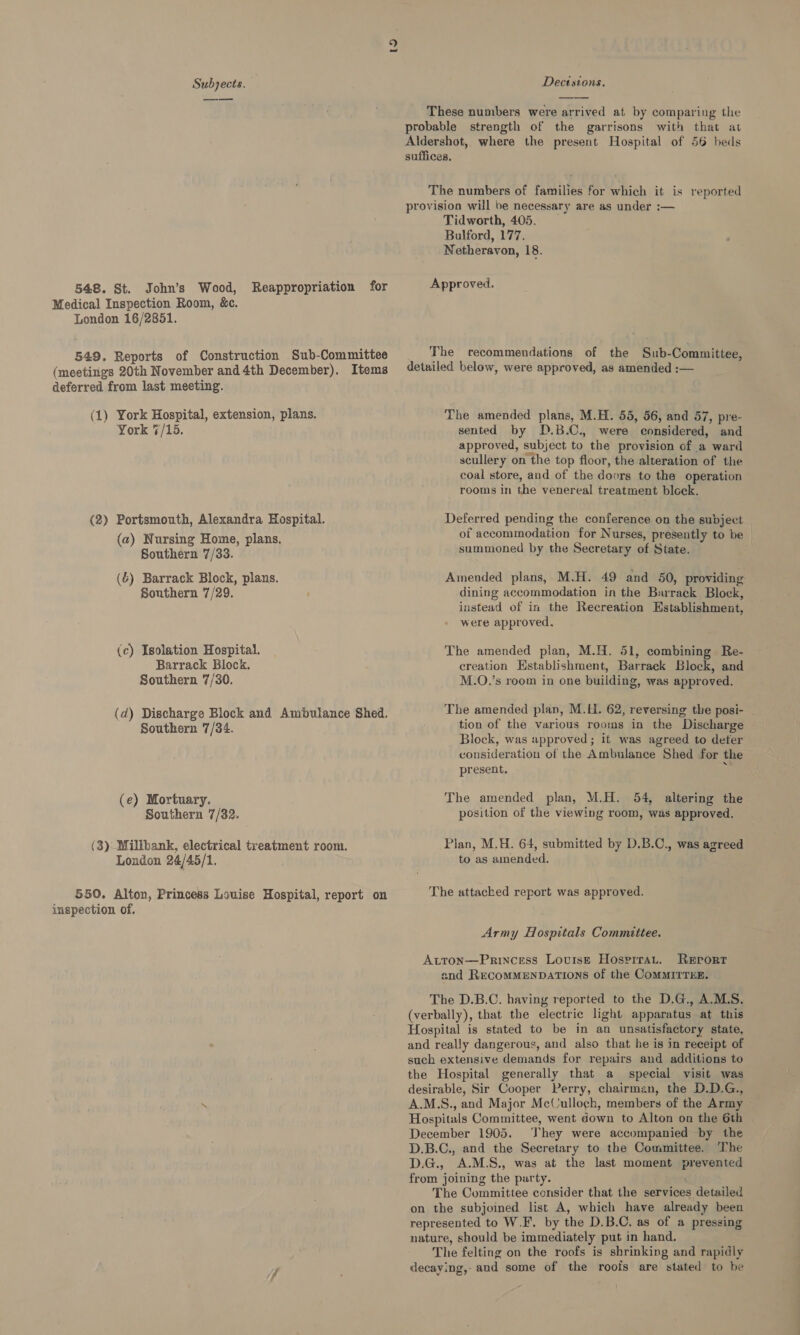 to. Subjects. Dectstons. These numbers were arrived at by comparing the probable strength of the garrisons with that at Aldershot, where the present Hospital of 56 beds suffices. The numbers of families for which it is reported provision will be necessary are as under :— Tidworth, 405. Bulford, 177. Netheravon, 18. 548. St. John’s Wood, Reappropriation for Approved. Medical Inspection Room, &amp;c. London 16/2851. 549. Reports of Construction Sub-Committee The recommendations of the Sub-Committee, (meetings 20th November and 4th December). Items detailed below, were approved, as amended :— deferred from last meeting. (1) York Hospital, extension, plans. The amended plans, M.H. 55, 56, and 57, pre- York 4/15. sented by D.B.C., were considered, and approved, subject to the provision of a ward scullery on the top floor, the alteration of the coal store, and of the doors to the operation rooms in the venereal treatment block. (2) Portsmouth, Alexandra Hospital. Deferred pending ne conference on the subject ey of accommodation for Nurses, presently to be | (2) ct Ae Be summoned by the Secretary of State. (6) Barrack Block, plans. Amended plans, M.H. 49 and 50, providing Southern 7/29. ' dining accommodation in the Barrack Block, instead of in the Recreation Establishment, were approved, (c) Isolation Hospital. The amended plan, M.H. 51, combining Re- Barrack Block. creation Establishment, Barrack Block, and Southern 7/30. M.O.’s room in one building, was approved. (d) Discharge Block and Ambulance Shed. The amended plan, M.H. 62, reversing the posi- _ Southern 7/34. tion of the various rooms in the Discharge Block, was approved; it was agreed to deter consideration of the Ambulance Shed for the present. (e) Mortuary. The amended plan, M.H. 54, altering the Southern 7/32. position of the viewing room, was approved. (3): Millbank, electrical treatment room. Plan, M,H. 64, submitted by D.B.C., was agreed London 24/45/1. to as amended. 550. Alton, Princess Louise Hospital, report on The attached report was approved. inspection of. Army Hospitals Committee. Atton—Princess Louise Hosprrat. RErortT and RECOMMENDATIONS of the COMMITTEE. The D.B.C. having reported to the D.G., A.MLS. (verbally), that the electric light apparatus at this Hospital is stated to be in an unsatisfactory state, and really dangerous, and also that he is in receipt of such extensive demands for repairs and additions to the Hospital generally that a special visit was desirable, Sir Cooper Perry, chairman, the D.D.G., A.M.S., and Major McCulloch, members of the Army Hospitals Committee, went down to Alton on the 6th December 1905. They were accompanied by the D.B.C., and the Secretary to the Committee. The D.G., A.M.S., was at the last moment prevented from joining the party. The Committee consider that the services detailed on the subjoined list A, which have already been represented to W.F. by the D.B.C. as of a pressing nature, should be immediately put in hand. The felting on the roofs is shrinking and rapidly 7 . decaying, aud some of the roofs are stated to he
