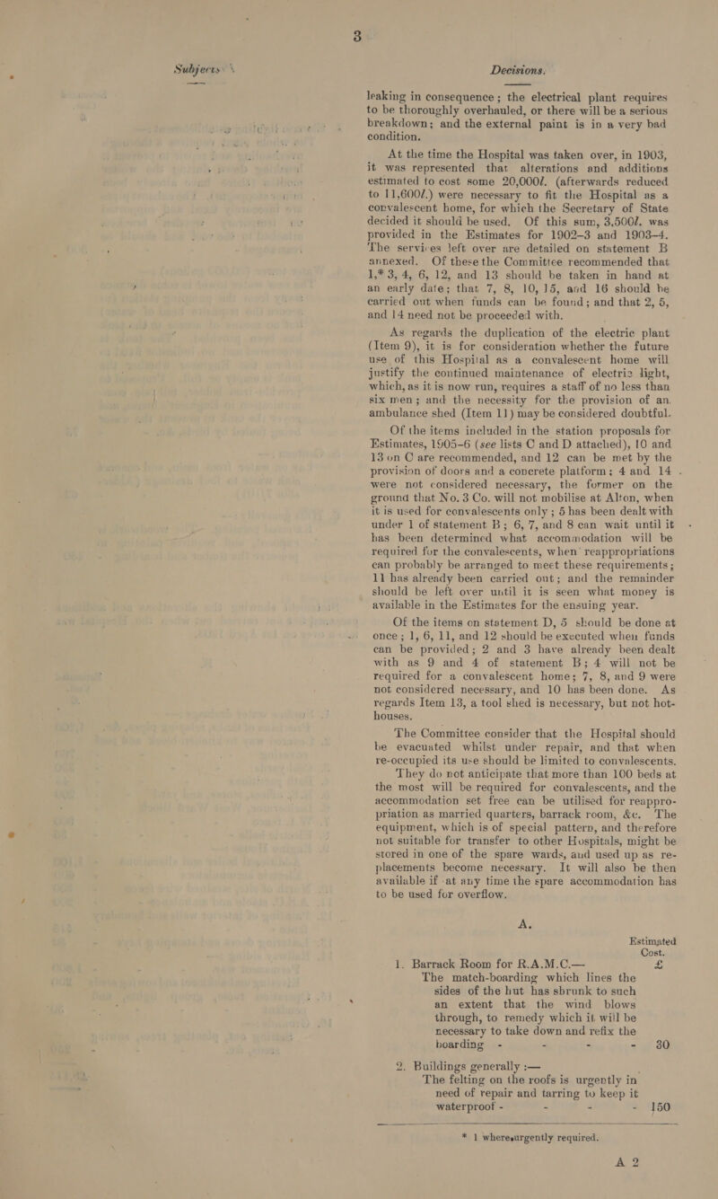 Subjects.’ oe Decisions.  leaking in consequence ; the electrical plant requires to be thoroughly overhauled, or there will be a serious btett etl &amp; breakdown; and the external paint is in a very bad ae i condition. At the time the Hospital was taken over, in 1903, » ivieh F it was represented that alterations and additions ssi estimated to cost some 20,0002. (afterwards reduced git to 11,600/.) were necessary to fit the Hospital as a corvalescent home, for which the Secretary of State Ov decided it should be used. Of this sum, 3,500/. was provided in the Estimates for 1902-3 and 1903-4. The services left over are detailed on statement B annexed. Of these the Committee recommended that 1,* 3, 4, 6, 12, and 13 should be taken in hand at an early date; that 7, 8, 10,15, and 16 should be carried out when funds can be found; and that 2, 5, and 14 need not be proceeded with. As regards the duplication of the electric plant (Item 9), it is for consideration whether the future use of this Hospital as a convalescent home will justify the continued maintenance of electriz light, which, as it is now run, requires a staff of no less than six men; and the necessity for the provision of an. ambulance shed (Item 11) may be considered doubtful. Of the items included in the station proposals for Estimates, 1905-6 (see lists C and D attached), 10 and 13 on C are recommended, and 12 can be met by the provision of doors and a concrete platform; 4 and 14 . were not considered necessary, the former on the ground that No. 3 Co. will not mobilise at Alton, when it is used for convalescents only ; 5 has been dealt with under 1 of statement B; 6, 7, and 8 can wait until it has been determined what accommodation will be required for the convalescents, when’ reappropriations can probably be arranged to meet these requirements ; 11 has already been carried out; and the remainder should be Jeft over until it is seen what money is available in the Estimates for the ensuing year. Of the items on statement D, 5 should be done at once; 1, 6, 11, and 12 should be executed when funds can be provided; 2 and 3 have already been dealt with as 9 and 4 of statement B; 4 will not be required for a convalescent home; 7, 8, and 9 were not considered necessary, and 10 has been done. As regards Item 13, a tool shed is necessary, but not hot- houses. The Committee consider that the Hespital should be evacuated whilst under repair, and that when re-occupied its use should be limited to convalescents. They do not anticipate that more than 100 beds at the most will be required for convalescents, and the accommodation set free can be utilised for reappro- priation as married quarters, barrack room, &amp;¢. The equipment, which is of special pattern, and therefore not suitable for transfer to other Hospitals, might be stored in one of the spare wards, and used up as re- placements become necessary. It will also be then available if -at any time the spare accommodation has to be used for overflow. ge Estimated / Cost. 1. Barrack Room for R.A.M.C.— &amp; The match-boarding which lines the sides of the hut has sbrunk to such an extent that the wind blows through, to remedy which it will be necessary to take down and refix the boarding - - - - 30 2. Buildings generally :— ; The felting on the roofs is urgently in need of repair and tarring tu keep it waterproof - - - - 150   ’ * 1 wheresurgently required.