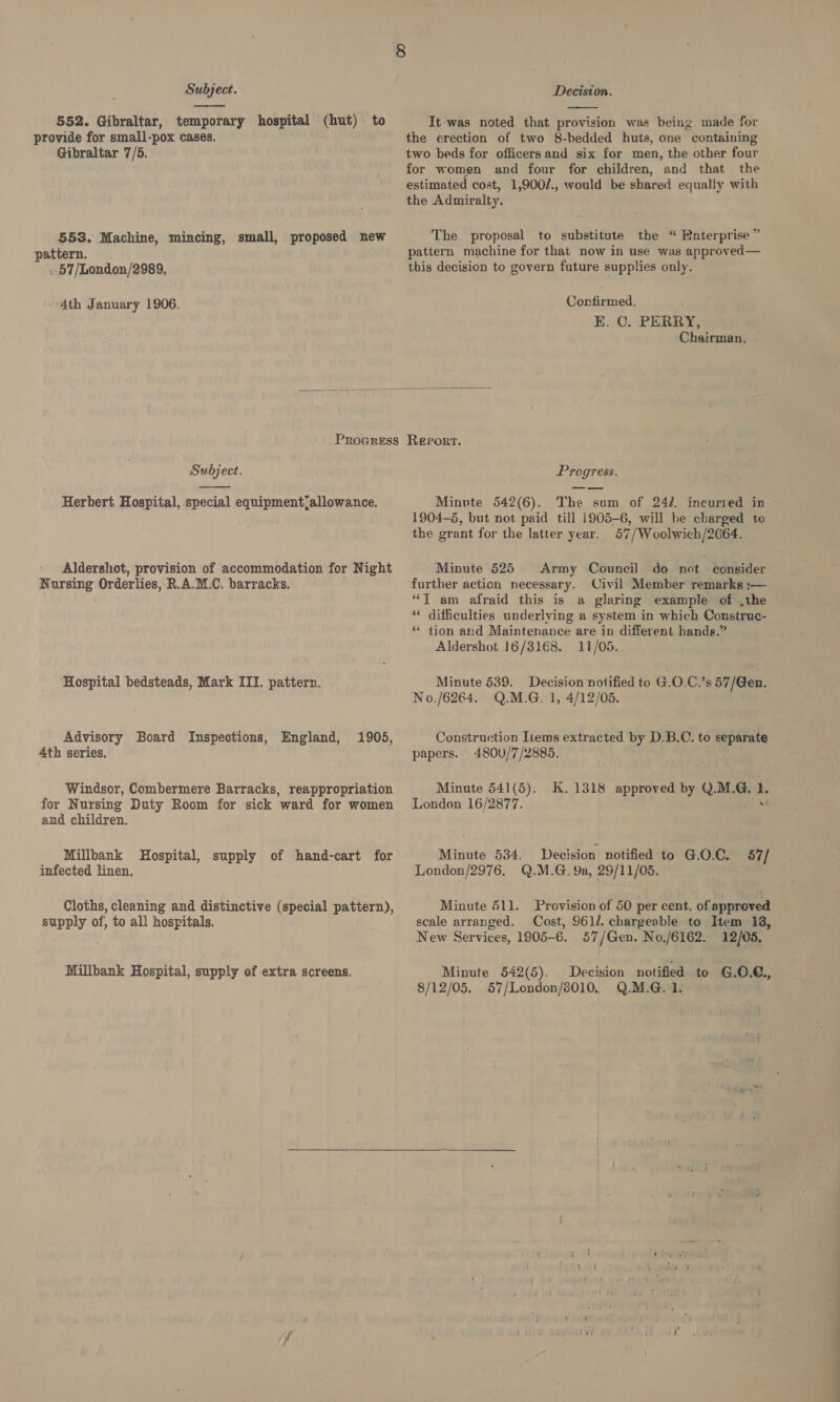  552. Gibraltar, temporary hospital (hut) to provide for small-pox cases. Gibraltar 7/5. 553. Machine, mincing, small, proposed new pattern. . 57/London/2989,  It was noted that provision was being. made for the erection of two 8-bedded huts, one containing two beds for officers and six for men, the other four for women and four for children, and that the estimated cost, 1,900/., would be shared equally with the Admiralty. The proposal to substitute the “ Enterprise ” pattern machine for that now in use was approved— this decision to govern future supplies only.   Ath January 1906. Confirmed. | E. 0. PERRY, Chairman. Procress Report. Subject. Progress.  Herbert Hospital, special equipment‘allowance. Aldershot, provision of accommodation for Night Nursing Orderlies, R.A.M.C. barracks. Hospital bedsteads, Mark ITI. pattern. Advisory Board Inspections, England, 1905, 4th series. Windsor, Combermere Barracks, reappropriation for Nursing Duty Room for sick ward for women and children. Millbank Hospital, supply of hand-cart for infected linen. Cloths, cleaning and distinctive (special pattern), supply of; to all hospitals. Millbank Hospital, supply of extra screens. Minute 542(6). The sum of 242. incurred in 1904-5, but not paid till 1905-6, will be charged to the grant for the latter year. 57/Woolwich/2664. Minute 525 Army Council do not consider further action necessary. Civil Member remarks :— “T am afraid this is a glaring example of .the ** difficulties underlying a system in which Construc- “ tion and Maintenance are in different hands.” Aldershot 16/3168. 11/05. Minute 539. Decision notified to G.0.C’s 57/Gen. No./6264. Q.M.G. 1, 4/12/05. Construction Items extracted by D.B.C. to separate papers. 4800/7/2885. ; Minute 541(5). K. 1318 approved by Q.M.G, 1. London 16/2877. . Minute 534, Decision notified to G.O.C. 57/ London/2976. Q.M.G. 9a, 29/11/05. Minute 511. Provision of 50 per cent. of approved scale arranged. Cost, 961/. chargeable to Item 138, New Services, 1905-6. 57/Gen. No,/6162. 12/05. Minute 542(5). Decision notified to G.0.6., 8/12/05. 57/London/8010. Q.M.G. 1.