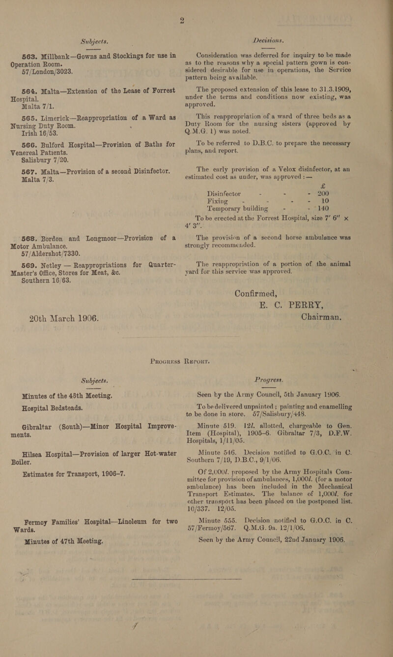  563. Millbank—Gowns and Stockings for use in Operation Room. 57/London/3023. 564. Malta—Extension of the Lease of Forrest Hospital. Malta 7/1. 565. re arts asec of a Ward as Nursing Duty Room. Irish 16/53. 566. Bulford Hospital—Provision of Baths for Venereal Patients. Salisbury 7/20. 567. Malta—Provision of a second Disinfector. Malta 7/3. ‘568, Bordon and Longmoor—Provision of a Motor Ambulance. 57/Aldershot/7330. 569. Netley — Reappropriations for Quarter- Master’s Office, Stores for Meat, &amp;c. Southern 16/63. 20th March 1906. PROGRESS Subjects. Minutes of the 46th Meeting. Hospital Bedsteads. Gibraltar (South)—Minor Hospital Improve- ments. Hilsea Hospital—Provision of larger Hot-water Boiler. Estimates for Transport, 1906-7. Fermoy Families’ Hospital—Linoleum for two Wards. Minutes of 47th Meeting. Deeisions.  Consideration was deferred for inquiry to be made as to the reasons why a special pattern gown is con- sidered desirable for use in operations, the Service pattern being available. The proposed extension of this lease to 31.3.1909, under the terms and conditions now existing, was approved. This reappropriation of a ward of three beds as a Duty Room for the nursing sisters (approved by Q.M.G. 1) was noted. To be referred to D.B.C. to prepare the necessary plans, and report. The early provision of a Velox disinfector, at an estimated cost as under, was approved : — £ Disinfeetor : - - 200 Fixing 2 - - 10 ‘Temporary Pala on - - 140 To be erected at the Forrest Hospital, size 7’ 6” x 4’ 3”. The provision of a second horse ambulance was strongly recommended. The reappropriation of a portion of the animal yard for this service was approved. Confirmed, E. C. PERRY, Chairman. Report. Progress.  Seen by the Army Council, 5th January 1906. To be delivered unpainted ; painting and enamelling to be done in store. 57/Salisbury/448. Minute 519. 12d. allotted, chargeable to Gen. Item (Hospital), 1905-6. Gibraltar 7/3, D.F.W. Hospitals, 1/11/05. Minute 546. Decision notified to G.O.C. in Southern 7/19, D.B.C., 9/1/06. Of 2,0002. proposed by the Army Hospitals Com- mittee for provision of ambulances, 1,000/. (for a motor ambulance) has been included in the Mechanical Transport Estimates. The balance of 1,0002. for other transport has been placed on the postponed list. C. 10/337. 12/05. Minute 555. Decision notified to G.O.C. in C. 57/Fermoy/567. Q.M.G. 9a. 12/1/06. : Seen by the Army Council, 22nd January 1906. 