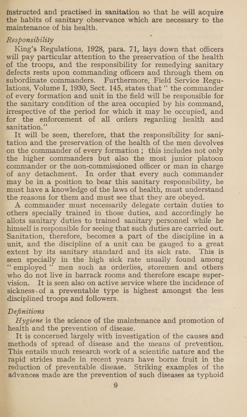 és instructed and practised in sanitation so that he will acquire _ the habits of sanitary observance which are ROCESATY to the _ maintenance of his health. Responsibility King’s Regulations, 1928, para. 71, lays down that officers will pay particular attention to the preservation of the health of the troops, and the responsibility for remedying sanitary _ defects rests upon commanding officers and through them on subordinate commanders. Furthermore, Field Service Regu- lations, Volume I, 1930, Sect. 145, states that ‘“‘ the commander of every formation and unit in the field will be responsible for _ the sanitary condition of the area occupied by his command, ‘irrespective of the period for which it may be occupied, and for the enforcement of all orders regarding health and sanitation.” It will be seen, therefore, that the responsibility for sani- tation and the preservation of the health of the men devolves on the commander of every formation ; this includes not only the higher commanders but also the most junior platoon commander or the non-commissioned officer or man in charge of any detachment. In order that every such commander may be in a position to bear this sanitary responsibility, he must have a knowledge of the laws of health, must understand the reasons for them and must see that they are obeyed. A commander must necessarily delegate certain duties to others specially trained in those duties, and accordingly he allots sanitary duties to trained sanitary personnel while he himself is responsible for seeing that such duties are carried out. Sanitation, therefore, becomes a part of the discipline in a unit, and the discipline of a unit can be gauged to a great extent by its sanitary standard and its sick rate. This is seen specially in the high sick rate usually found among “employed ’”’ men such as orderlies, storemen and others who do not live in barrack rooms and therefore escape super- vision. It is seen also on active service where the incidence of _sickness.of a preventable type is highest amongst the less disciplined troops and followers. | Definitions _ Hygiene is the science of the maintenance and promotion of _ health and the prevention of disease. It is concerned largely with investigation of the causes and methods of spread of disease and the means of prevention. This entails much research work of a scientific nature and the _Yapid strides made in recent years have borne fruit in the reduction of preventable disease. Striking examples of the advances made are the prevention of such diseases as typhoid 9 