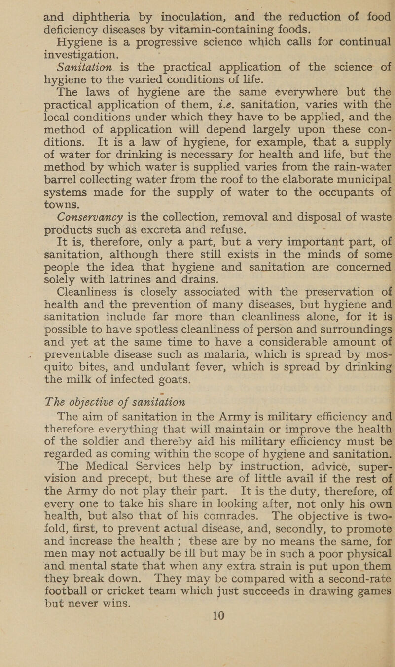 and diphtheria by inoculation, and the reduction of food deficiency diseases by vitamin-containing foods. Hygiene is a progressive science which calls for continual investigation. Sanitation. is the practical application of the science of hygiene to the varied conditions of life. The laws of hygiene are the same everywhere but the practical application of them, i.e. sanitation, varies with the local conditions under which they have to be applied, and the method of application will depend largely upon these con- ditions. It is a law of hygiene, for example, that a supply of water for drinking is necessary for health and life, but the method by which water is supplied varies from the rain-water barrel collecting water from the roof to the elaborate municipal systems made for the supply of water to the occupants of towns. . Conservancy is the collection, removal and disposal of waste products such as excreta and refuse. It is, therefore, only a part, but a very important part, of sanitation, although there still exists in the minds of some people the idea that hygiene and sanitation are concerned solely with latrines and drains. ; Cleanliness is closely associated with the preservation of health and the prevention of many diseases, but hygiene and sanitation include far more than cleanliness alone, for it is possible to have spotless cleanliness of person and surroundings and yet at the same time to have a considerable amount of preventable disease such as malaria, which is spread by mos- quito bites, and undulant fever, which is spread by drinking the milk of infected goats. The objective of sanitation The aim of sanitation in the Army is military efficiency and therefore everything that will maintain or improve the health of the soldier and thereby aid his military efficiency must be regarded as coming within the scope of hygiene and sanitation. The Medical Services help by instruction, advice, super- vision and precept, but these are of little avail if the rest of the Army do not play their part. It is the duty, therefore, of every one to take his share in looking after, not only his own health, but also that of his comrades. The objective is two- fold, first, to prevent actual disease, and, secondly, to promote and increase the health ; these are by no means the same, for men may not actually be ill but may be in such a poor physical and. mental state that when any extra strain is put upon them they break down. They may be compared with a second-rate football or cricket team which just succeeds in drawing games but never wins.