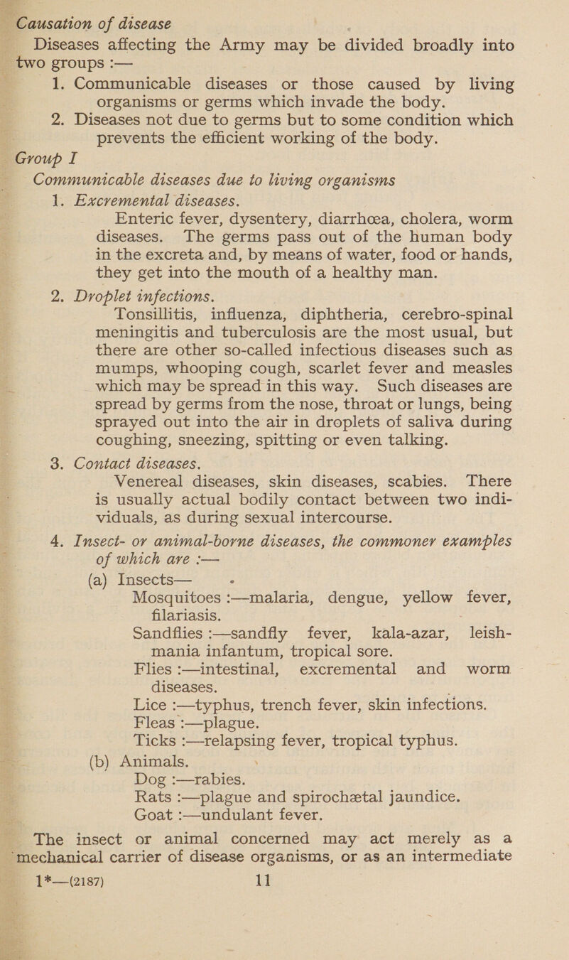 Causation of disease Diseases affecting the Army may be divided broadly into _ two groups :— 1. Communicable diseases or those caused by living organisms or germs which invade the body. 2. Diseases not due to germs but to some condition which : prevents the efficient working of the body. Group I _ Communicable diseases due to living organisms 1. Excremental diseases. Enteric fever, dysentery, diarrhoea, cholera, worm diseases. The germs pass out of the human body in the excreta and, by means of water, food or hands, they get into the mouth of a healthy man. 2. Droplet infections. Tonsillitis, influenza, diphtheria, cerebro-spinal meningitis and tuberculosis are the most usual, but there are other so-called infectious diseases such as mumps, whooping cough, scarlet fever and measles which may be spread in this way. Such diseases are spread by germs from the nose, throat or lungs, being sprayed out into the air in droplets of saliva during coughing, sneezing, spitting or even talking. 3. Contact diseases. Venereal diseases, skin diseases, scabies. There is usually actual bodily contact between two indi- viduals, as during sexual intercourse. 4. Insect- or animal-borne diseases, the commoner examples of which ave :— (a) Insects— “ Mosquitoes :—malaria, dengue, yellow fever, filariasis. Sandflies :—sandfly fever, kala-azar, leish- mania infantum, tropical sore. Flies :—intestinal, excremental and worm diseases. rant Lice :—typhus, trench fever, skin infections. Fleas :—plague. 3 Ticks Sane rons fever, tropical typhus. —- (b) Animals. a Dog :—rabies. Rats :—plague and spirochetal jaundice. Goat :—undulant fever. _ The insect or animal concerned may act merely as a mechanical carrier of disease organisms, or as an intermediate oe) «| *—(2187) 11 