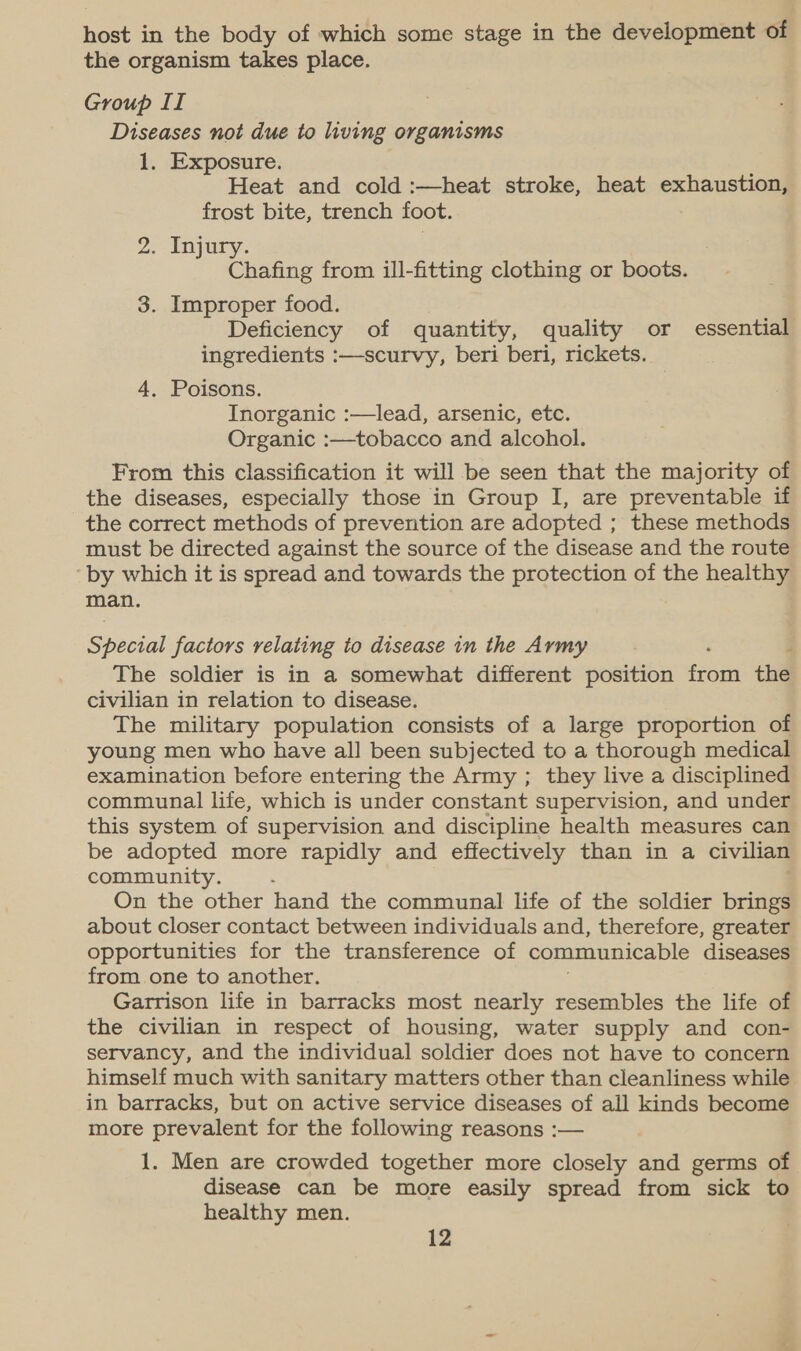 host in the body of which some stage in the development of the organism takes place. Group II Diseases not due to living organisms 1. Exposure. Heat and cold :—heat stroke, heat exhaustion, frost bite, trench foot. 2. Injury. Chafing from ill-fitting clothing or boots. 3. Improper food. Deficiency of quantity, quality or essential ingredients :—-scurvy, beri beri, rickets. 4. Poisons. Inorganic :—lead, arsenic, etc. Organic :—tobacco and alcohol. From this classification it will be seen that the majority of the diseases, especially those in Group I, are preventable if the correct methods of prevention are adopted ; these methods must be directed against the source of the disease and the route by which it is spread and towards the protection of the healthy man. Sheva! factors relating to disease in the Army j The soldier is in a somewhat different position fom the civilian in relation to disease. The military population consists of a large proportion of young men who have all been subjected to a thorough medical examination before entering the Army ; they live a disciplined communal life, which is under constant supervision, and under this system of supervision and discipline health measures can be adopted more rapidly and effectively than in a civilian community. On the other hand the communal life of the soldier brings about closer contact between individuals and, therefore, greater opportunities for the transference of communicable diseases from one to another. Garrison life in barracks most nearly resembles the life of the civilian in respect of housing, water supply and con- servancy, and the individual soldier does not have to concern himself much with sanitary matters other than cleanliness while in barracks, but on active service diseases of all kinds become more prevalent for the following reasons :— 1. Men are crowded together more closely and germs of disease can be more easily spread from sick to healthy men.