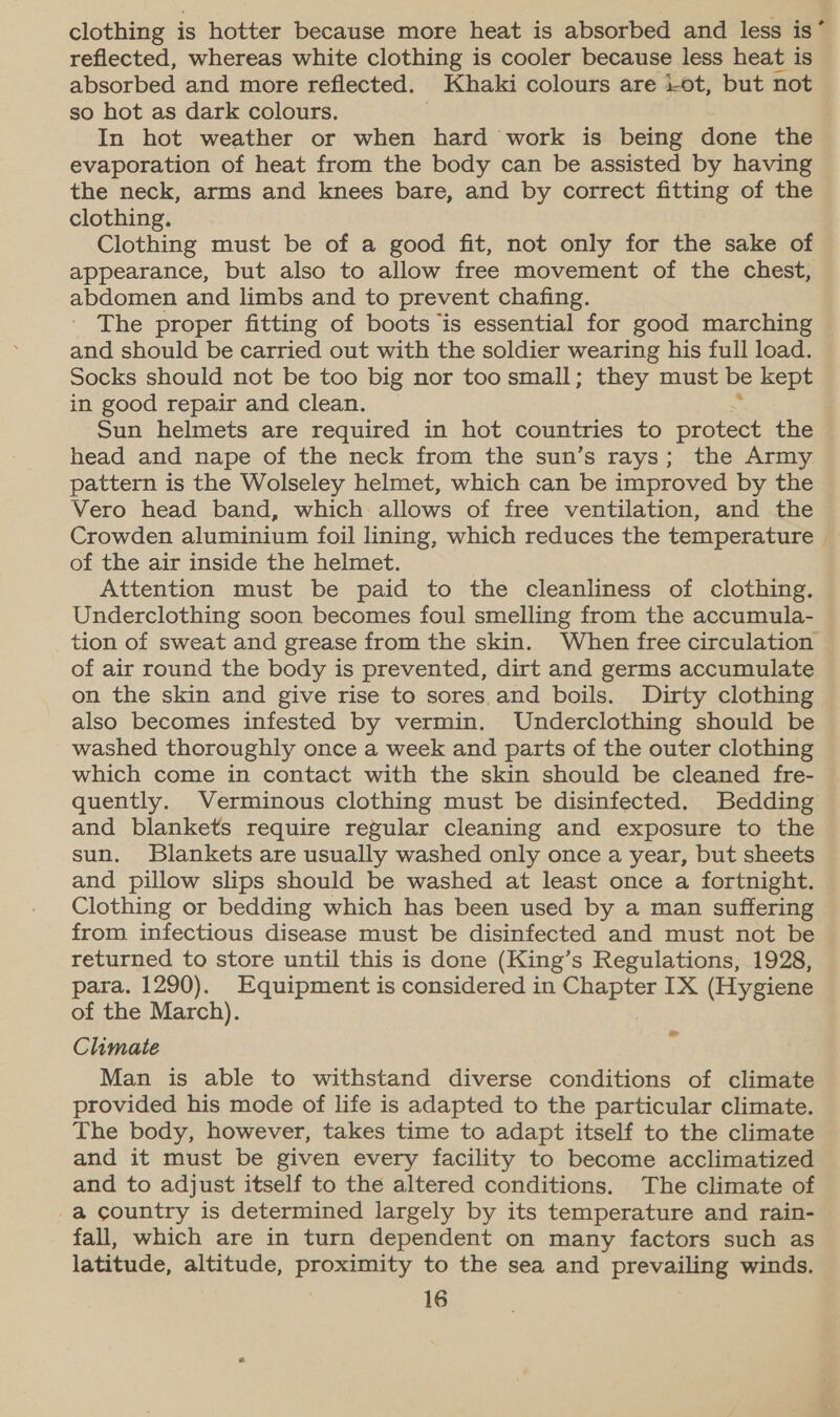 clothing is hotter because more heat is absorbed and less is’ reflected, whereas white clothing is cooler because less heat is absorbed and more reflected. Khaki colours are 1-ot, but not so hot as dark colours. In hot weather or when hard work is being done the evaporation of heat from the body can be assisted by having the neck, arms and knees bare, and by correct fitting of the clothing. Clothing must be of a good fit, not only for the sake of appearance, but also to allow free movement of the chest, abdomen and limbs and to prevent chafing. The proper fitting of boots is essential for good marching © and should be carried out with the soldier wearing his full load. Socks should not be too big nor too small; they must be kept in good repair and clean. Sun helmets are required in hot countries to protect the head and nape of the neck from the sun’s rays; the Army pattern is the Wolseley helmet, which can be improved by the Vero head band, which allows of free ventilation, and the Crowden aluminium foil lining, which reduces the temperature of the air inside the helmet. Attention must be paid to the cleanliness of clothing. Underclothing soon becomes foul smelling from the accumula- tion of sweat and grease from the skin. When free circulation of air round the body is prevented, dirt and germs accumulate on the skin and give rise to sores.and boils. Dirty clothing also becomes infested by vermin. Underclothing should be washed thoroughly once a week and parts of the outer clothing which come in contact with the skin should be cleaned fre- quently. Verminous clothing must be disinfected. Bedding and blankets require regular cleaning and exposure to the sun. Blankets are usually washed only once a year, but sheets and pillow slips should be washed at least once a fortnight. Clothing or bedding which has been used by a man suffering from infectious disease must be disinfected and must not be returned to store until this is done (King’s Regulations, 1928, para. 1290). Equipment is considered in Chapter IX (Hygiene of the March). Climate Man is able to withstand diverse conditions of climate provided his mode of life is adapted to the particular climate. The body, however, takes time to adapt itself to the climate and it must be given every facility to become acclimatized and to adjust itself to the altered conditions. The climate of -a country is determined largely by its temperature and rain- fall, which are in turn dependent on many factors such as latitude, altitude, proximity to the sea and prevailing winds. ~