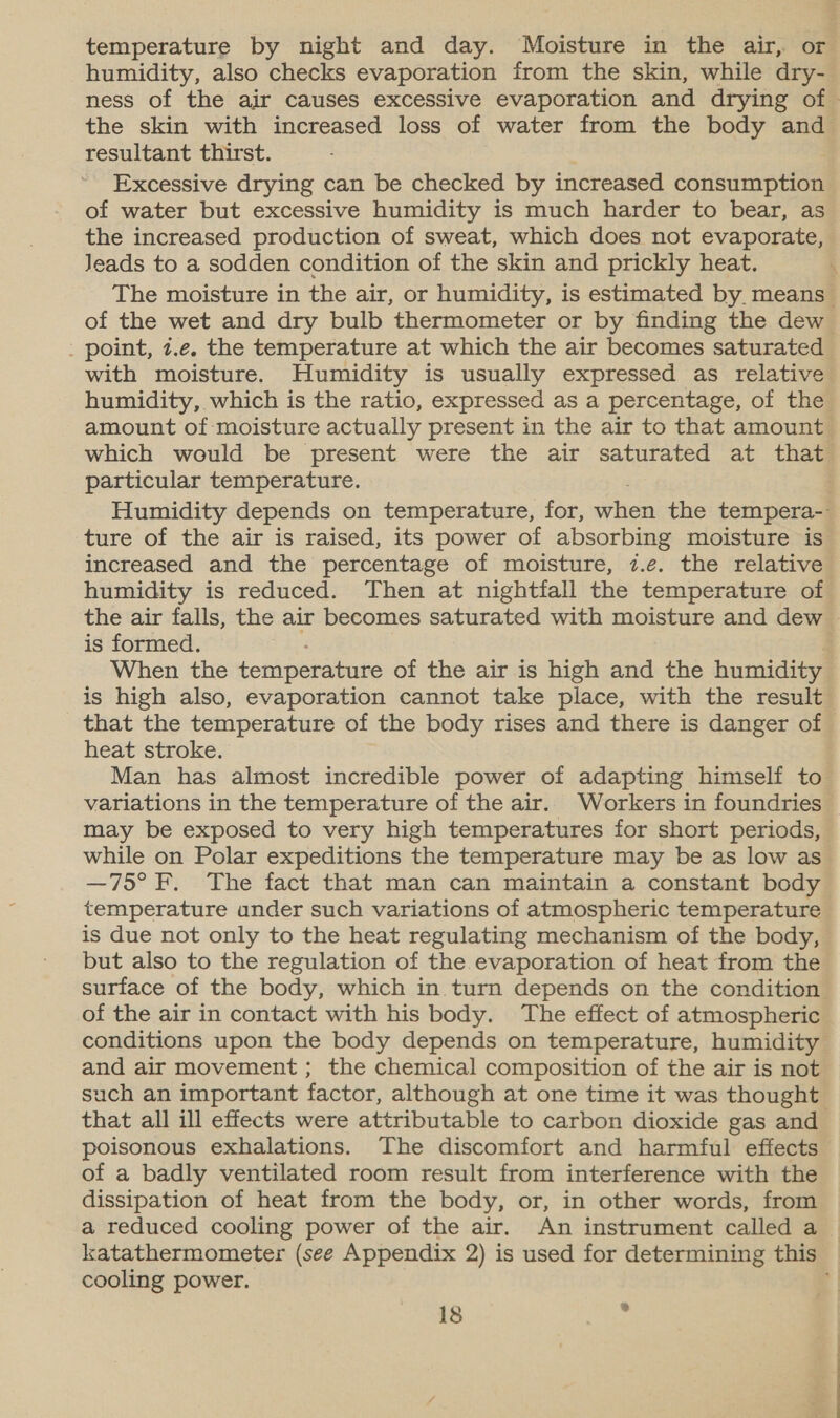 temperature by night and day. Moisture in the air, or humidity, also checks evaporation from the skin, while dry- ness of the air causes excessive evaporation and drying of the skin with increased loss of water from the body and resultant thirst. Excessive drying can be checked by increased consumption of water but excessive humidity is much harder to bear, as the increased production of sweat, which does not evaporate, Jeads to a sodden condition of the skin and prickly heat. The moisture in the air, or humidity, is estimated by. means of the wet and dry bulb thermometer or by finding the dew _ point, z.e. the temperature at which the air becomes saturated with moisture. Humidity is usually expressed as relative humidity, which is the ratio, expressed as a percentage, of the amount of moisture actually present in the air to that amount which would be present were the air saturated at that particular temperature. : Humidity depends on temperature, for, when the tempera- ture of the air is raised, its power of absorbing moisture is increased and the percentage of moisture, 7.e. the relative humidity is reduced. Then at nightfall the temperature of the air falls, the air becomes saturated with moisture and dew is formed. When the temperature of the air is high and the humidity is high also, evaporation cannot take place, with the result that the temperature of the body rises and there is danger of heat stroke. Man has almost incredible power of adapting himself to variations in the temperature of the air. Workers in foundries may be exposed to very high temperatures for short periods, while on Polar expeditions the temperature may be as low as —75° F. The fact that man can maintain a constant body temperature ander such variations of atmospheric temperature is due not only to the heat regulating mechanism of the body, but also to the regulation of the evaporation of heat from the surface of the body, which in turn depends on the condition of the air in contact with his body. The effect of atmospheric conditions upon the body depends on temperature, humidity and air movement ; the chemical composition of the air is not such an important factor, although at one time it was thought that all ill effects were attributable to carbon dioxide gas and poisonous exhalations. The discomfort and harmful effects of a badly ventilated room result from interference with the dissipation of heat from the body, or, in other words, from a reduced cooling power of the air. An instrument called a katathermometer (see Appendix 2) is used for determining this cooling power. q