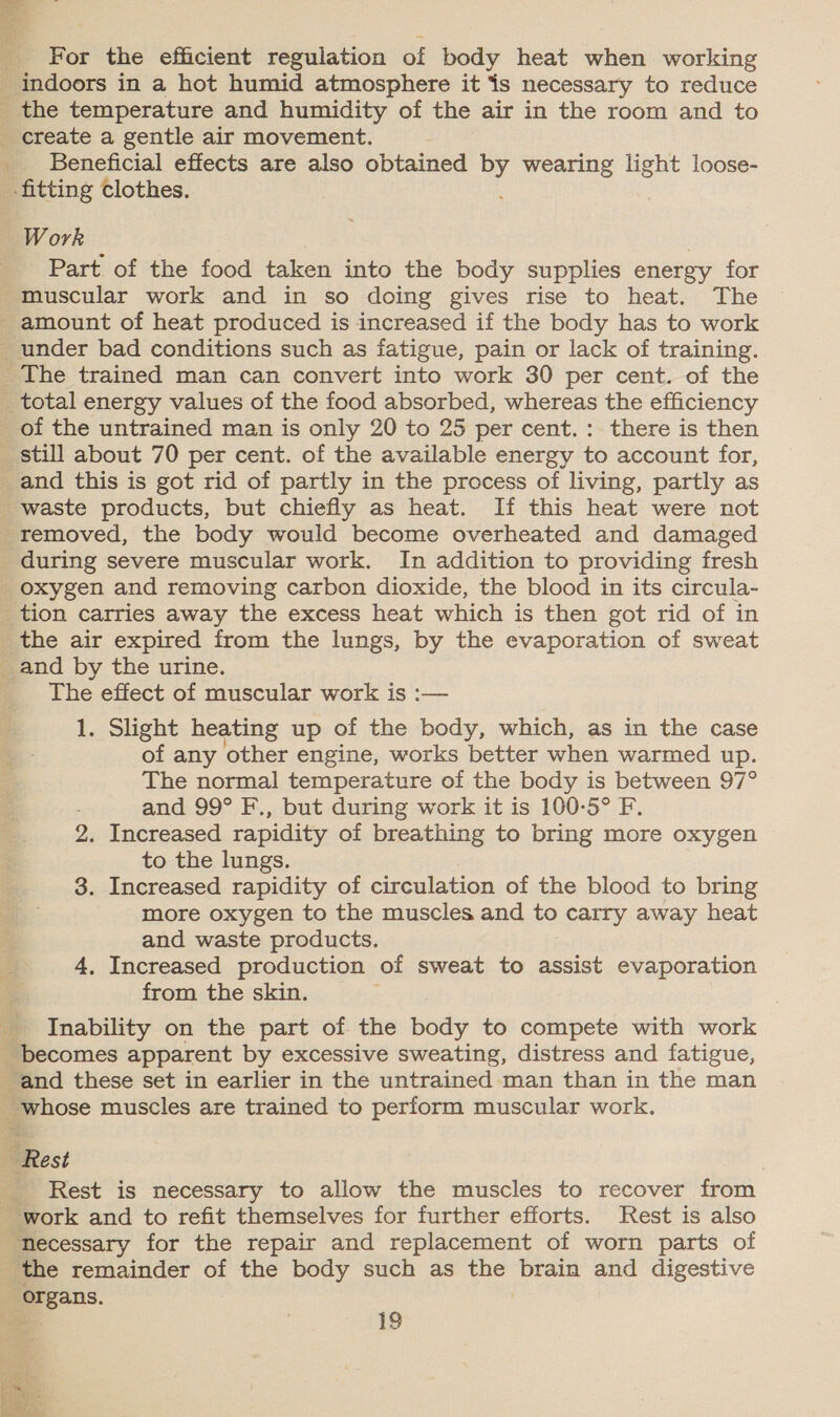 For the efficient regulation of body heat when working indoors in a hot humid atmosphere it is necessary to reduce _ the temperature and humidity of the air in the room and to create a gentle air movement. _ Beneficial effects are also obtained id wearing light loose- fitting clothes. Work Part of the food taken into the body supplies energy for muscular work and in so doing gives rise to heat. The - amount of heat produced is increased if the body has to work under bad conditions such as fatigue, pain or lack of training. The trained man can convert into work 30 per cent. of the _ total energy values of the food absorbed, whereas the efficiency of the untrained man is only 20 to 25 per cent. : there is then ‘still about 70 per cent. of the available energy to account for, and this is got rid of partly in the process of living, partly as waste products, but chiefly as heat. If this heat were not removed, the body would become overheated and damaged during severe muscular work. In addition to providing fresh oxygen and removing carbon dioxide, the blood in its circula- _tion carries away the excess heat which is then got rid of in the air expired from the lungs, by the evaporation of sweat _and by the urine. The effect of muscular work is :— Lt. Slight heating up of the body, which, as in the case of any other engine, works better when warmed up. The normal temperature of the body is between 97° and 99° F., but during work it is 100-5° F 2. Increased rapidity of breathing to bring more oxygen to the lungs. 3. Increased rapidity of circulation of the blood to bring more oxygen to the muscles and to carry away heat and waste products. 4, Increased production of sweat to assist evaporation from the skin. _ Inability on the part of the body to compete with work becomes apparent by excessive sweating, distress and fatigue, ‘and these set in earlier in the untrained man than in the man whose muscles are trained to perform muscular work. oe Rest | - Rest is necessary to allow the muscles to recover from “work and to refit themselves for further efforts. Rest is also Necessary for the repair and replacement of worn parts of the remainder of the body such as the brain and digestive organs. ™ 19 