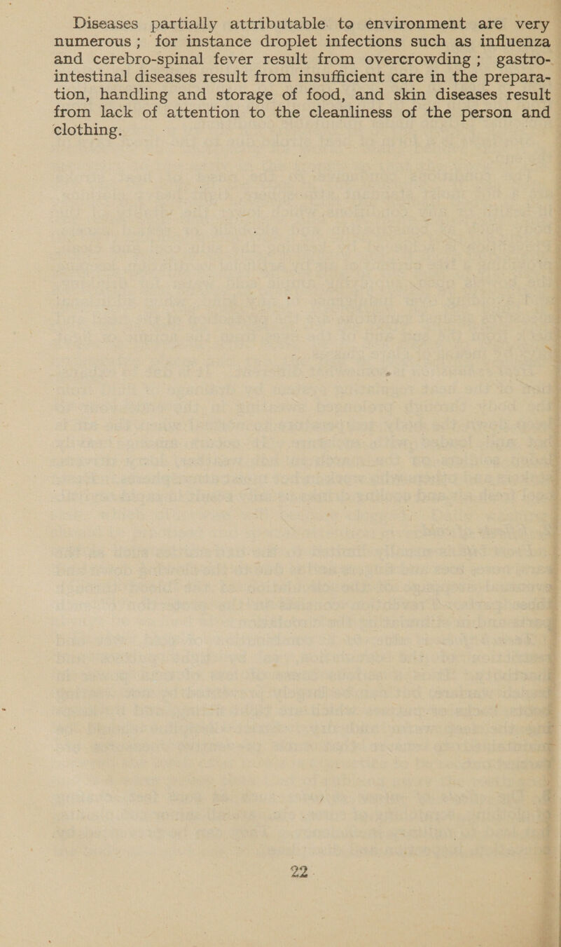 Diseases partially attributable to environment are very numerous ; for instance droplet infections such as influenza and cerebro-spinal fever result from overcrowding; gastro-. intestinal diseases result from insufficient care in the prepara- tion, handling and storage of food, and skin diseases result from lack of attention to the cleanliness of the person and clothing.