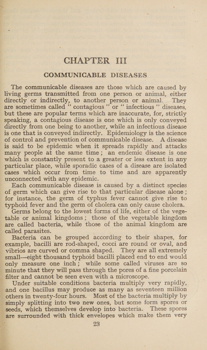 CHAPTER III COMMUNICABLE DISEASES The communicable diseases are those which are caused by living germs transmitted from one person or animal, either are sometimes called “‘ contagious ”’ or “ infectious ’’ diseases, but these are popular terms which are inaccurate, for, strictly directly from one being to another, while an infectious disease is one that is conveyed indirectly. Epidemiology is the science of control and prevention of communicable disease. A disease is said to be epidemic when it spreads rapidly and attacks many people at the same time; an endemic disease is one which is constantly present to a greater or less extent in any particular place, while sporadic cases of a disease are isolated cases which occur from time to time and are apparently unconnected with any epidemic. Each communicable disease is caused by a distinct species of germ which can give rise to that particular disease alone ; for instance, the germ of typhus fever cannot give rise to typhoid fever and the germ of cholera can only cause cholera. Germs belong to the lowest forms of life, either of the vege- are called bacteria, while those of the animal kingdom are Bacteria can be grouped according to their shapes, for example, bacilli are rod-shaped, cocci are round or oval, and small—eight thousand typhoid bacilli placed end to end would only measure one inch; while some called viruses are so Under suitable conditions bacteria multiply very rapidly,