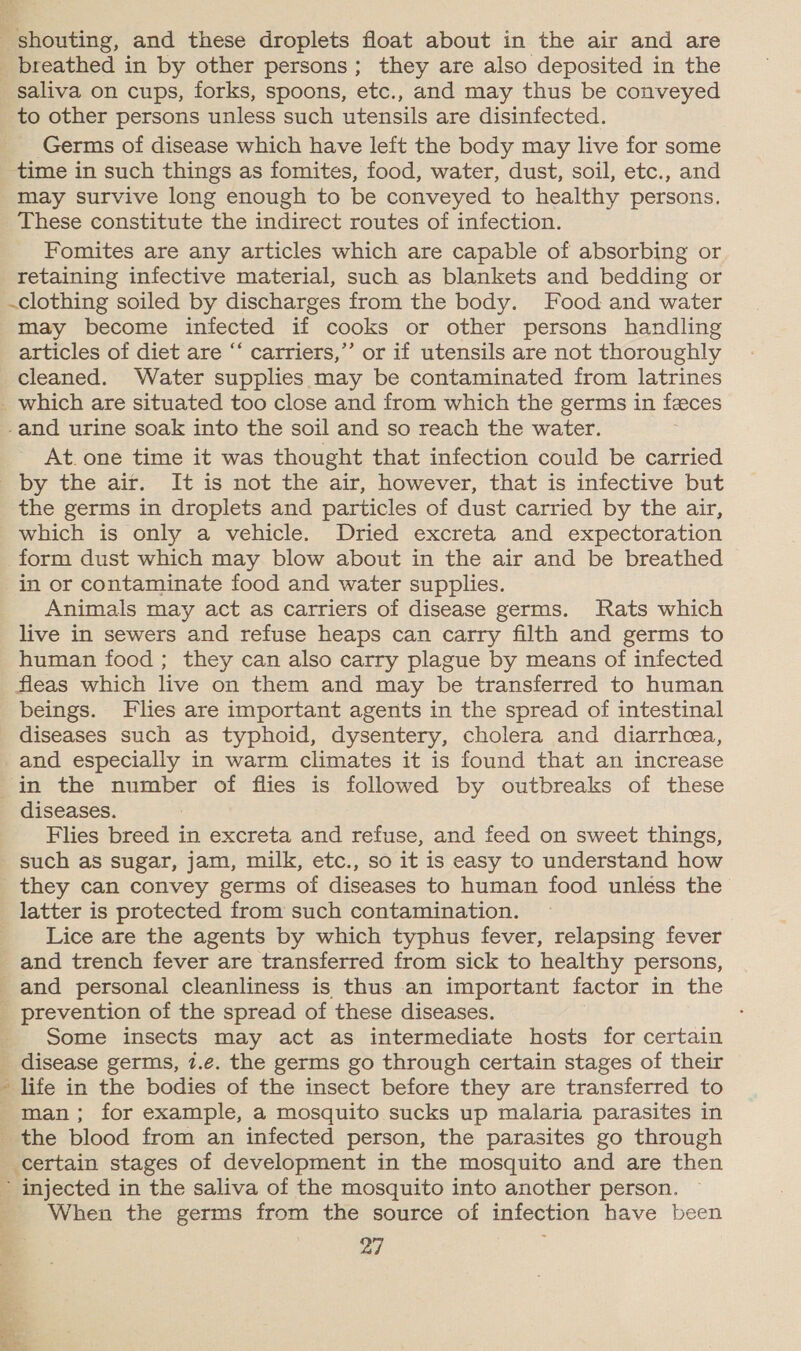 saliva on cups, forks, spoons, etc., and may thus be conveyed Germs of disease which have left the body may live for some time in such things as fomites, food, water, dust, soil, etc., and may survive long enough to be conveyed to healthy persons. These constitute the indirect routes of infection. Fomites are any articles which are capable of absorbing or retaining infective material, such as blankets and bedding or .clothing soiled by discharges from the body. Food and water may become infected if cooks or other persons handling articles of diet are “‘ carriers,”’ or if utensils are not thoroughly cleaned. Water supplies may be contaminated from latrines -and urine soak into the soil and so reach the water. At. one time it was thought that infection could be carried the germs in droplets and particles of dust carried by the air, which is only a vehicle. Dried excreta and expectoration form dust which may blow about in the air and be breathed in or contaminate food and water supplies. Animals may act as carriers of disease germs. Rats which live in sewers and refuse heaps can carry filth and germs to human food; they can also carry plague by means of infected fleas which live on them and may be transferred to human beings. Flies are important agents in the spread of intestinal diseases such as typhoid, dysentery, cholera and diarrhea, in the number of flies is followed by outbreaks of these diseases. Flies breed in excreta and refuse, and feed on sweet things, such as sugar, jam, milk, etc., so it is easy to understand how latter is protected from such contamination. Lice are the agents by which typhus fever, relapsing fever and trench fever are transferred from sick to healthy persons, Some insects may act as intermediate hosts for certain disease germs, 7.e. the germs go through certain stages of their life in the bodies of the insect before they are transferred to man; for example, a mosquito sucks up malaria parasites in certain stages of development in the mosquito and are then When the germs from the source of infection have been