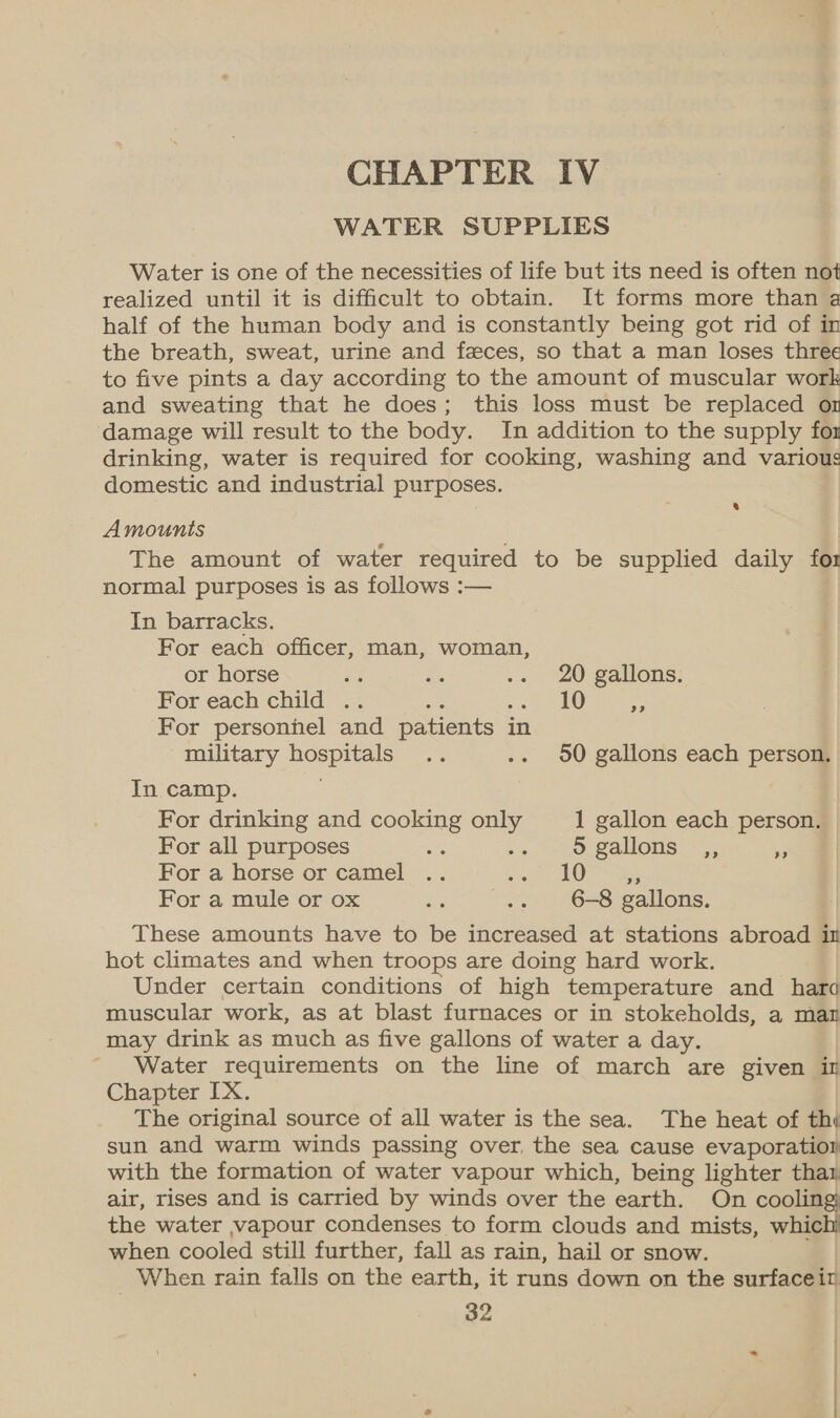 CHAPTER IV WATER SUPPLIES Water is one of the necessities of life but its need is often not realized until it is difficult to obtain. It forms more than a half of the human body and is constantly being got rid of in the breath, sweat, urine and feces, so that a man loses three to five pints a day according to the amount of muscular work and sweating that he does; this loss must be replaced o1 damage will result to the body. In addition to the supply for drinking, water is required for cooking, washing and various domestic and industrial purposes. Amounts The amount of water required to be supplied daily for normal purposes is as follows :— In barracks. For each officer, man, woman, or horse re Bi .. 20 gallons: For each child .. e vst oO ig For personhel and patients in military hospi: ae ..- 90 gallons each person. In camp. For drinking and cooking only 1 gallon each person. For all purposes ae Bi 5 gallons ,, *. For a horse or camel .. . a hoes For a mule or ox os .. 6-8 gallons. These amounts have to be increased at stations abroad im hot climates and when troops are doing hard work. Under certain conditions of high temperature and hard muscular work, as at blast furnaces or in stokeholds, a mar may drink as much as five gallons of water a day. Water requirements on the line of march are given in Chapter IX. The original source of all water is the sea. The heat of thi sun and warm winds passing over, the sea cause evaporation with the formation of water vapour which, being lighter thar air, rises and is carried by winds over the earth. On cooling; the water vapour condenses to form clouds and mists, whichi when cooled still further, fall as rain, hail or snow. When rain falls on the earth, it runs down on the surfaceit