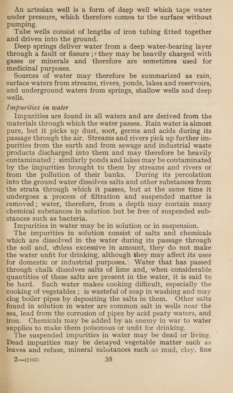 An artesian well is a form of deep well which taps water under pressure, which therefore comes to the surface without Tube wells consist of lengths of iron tubing fitted together and driven into the ground. Deep springs deliver water from a deep water-bearing layer gases or minerals and therefore are sometimes used for medicinal purposes. Sources of water may therefore Be summarized as rain, and underground waters from springs, shallow wells and deep Impurities are found in all waters and are derived from the % pure, but it picks up dust, soot, germs and acids during its passage through the air. Streams and rivers pick up further im- products discharged into them and may therefore be heavily contaminated ; similarly ponds and lakes may be contaminated into the ground water dissolves salts and other substances from removed ; water, therefore, from a depth may contain many stances such as bacteria. Impurities in water may be in solution or in suspension. The impurities in solution consist of salts and chemicals which are dissolved in the water during its passage through the soil and, whless excessive in amount, they do not make the water unfit for drinking, although they may affect its uses ery clog boiler pipes by depositing the salts in them. Other salts The suspended impurities in water may be dead or living. Dead impurities may be decayed vegetable matter such as 