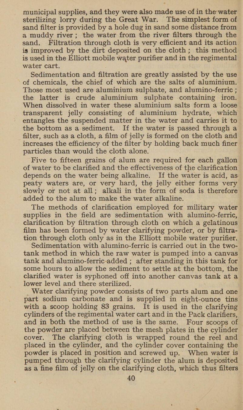 municipal supplies, and they were also made use of in the water sterilizing lorry during the Great War. The simplest form of sand filter is provided by a hole dug in sand some distance from a muddy river; the water from the river filters through the sand, Filtration through cloth is very efficient and its action is improved by the dirt deposited on the cloth; this method is used in the Elliott mobile water purifier and in the regimental water cart. . Sedimentation and filtration are greatly assisted by the use of chemicals, the chief of which are the salts of aluminium. Those most used are aluminium sulphate, and alumino-ferric ; the latter is crude aluminium sulphate containing iron. When dissolved in water these aluminium salts form a loose transparent jelly consisting of aluminium hydrate, which entangles the suspended matter in the water and carries it to the bottom as a sediment. If the water is passed through a filter, such as a cloth, a film of jelly is formed on the cloth and increases the efficiency of the filter by holding back much finer particles than would the cloth alone. Five to fifteen grains of alum are required for each gallon of water to be clarified and the effectiveness of the clarification depends on the water being alkaline. If the water is acid, as peaty waters are, or very hard, the jelly either forms very slowly or not at all; alkali in the form of soda is therefore added to the alum to make the water alkaline. The methods of clarification employed for military water supplies in the field are sedimentation with alumino-ferric, clarification by filtration through cloth on which a gelatinous film has been formed by water clarifying powder, or by filtra- . tion through cloth only as in the Elliott mobile water purifier. Sedimentation with alumino-ferric is carried out in the two- tank method in which the raw water is pumped into a canvas tank and alumino-ferric-added ; after standing in this tank for some hours to allow the sediment to settle at the bottom, the clarified water is syphoned off into another canvas tank at a lower level and there sterilized. _ Water clarifying powder consists of two parts alum and one part sodium carbonate and is supplied in eight-ounce tins with a scoop holding 83 grains. It is used in the clarifying cylinders of the regimental water cart and in the Pack clarifiers, and in both the method of use is the same. Four scoops of the powder are placed between the mesh plates in the cylinder cover. The clarifying cloth is wrapped round the reel and placed in the cylinder, and the cylinder cover containing the powder is placed in position and screwed up. When water is pumped through the clarifying cylinder the alum is deposited as a fine film of jelly on the clarifying cloth, which thus filters