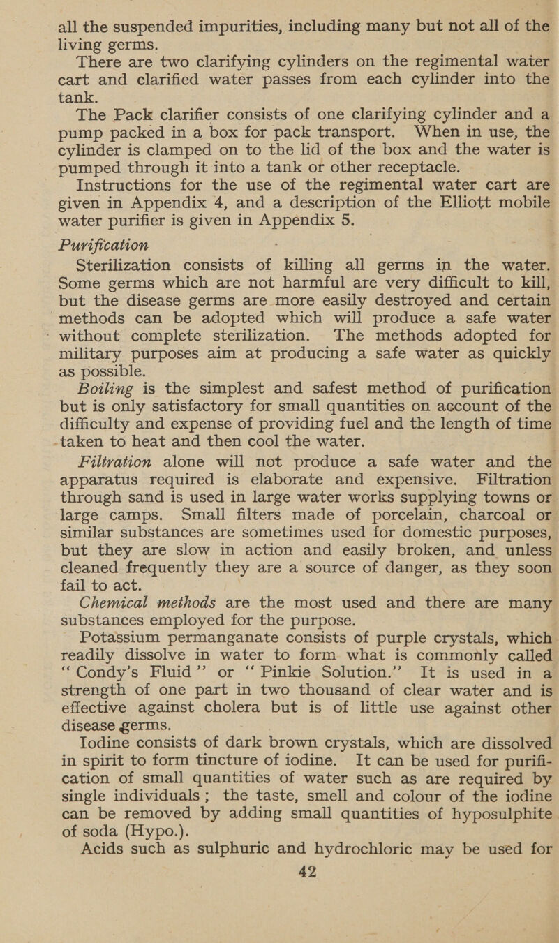 all the suspended impurities, including many but not all of the living germs. There are two clarifying cylinders on the regimental water cart and clarified water passes from each cylinder into the tank. The Pack clarifier consists of one clarifying cylinder and a pump packed in a box for pack transport. When in use, the cylinder is clamped on to the lid of the box and the water is pumped through it into a tank or other receptacle. Instructions for the use of the regimental water cart are given in Appendix 4, and a description of the Elliott mobi water purifier is given in Appendix 5. Purification Sterilization consists of killing all germs in the water. Some germs which are not harmful are very difficult to kill, but the disease germs are more easily destroyed and certain methods can be adopted which will produce a safe water ‘ without complete sterilization. The methods adopted for military purposes aim at producing a safe water as quickly as possible. Boiling is the simplest and safest method of purification but is only satisfactory for small quantities on account of the difficulty and expense of providing fuel and the length of time -taken to heat and then cool the water. Filtration alone will not produce a safe water and the apparatus required is elaborate and expensive. Filtration through sand is used in large water works supplying towns or large camps. Small filters made of porcelain, charcoal or similar substances are sometimes used for domestic purposes, but they are slow in action and easily broken, and_ unless cleaned frequently they are a source of danger, as they soon fail to act. Chemical methods are the most used and there are many substances employed for the purpose. Potassium permanganate consists of purple crystals, which readily dissolve in water to form what is commonly called “Condy’s Fluid” or ‘‘ Pinkie Solution.” It is used in a strength of one part in two thousand of clear water and is effective against cholera but is of little use against other disease germs. Iodine consists of dark brown crystals, which are dissolved in spirit to form tincture of iodine. It can be used for purifi- cation of small quantities of water such as are required by single individuals; the taste, smell and colour of the iodine can be removed by adding small quantities of hyposulphite of soda (Hypo.). Acids such as sulphuric and hydrochloric may be used for