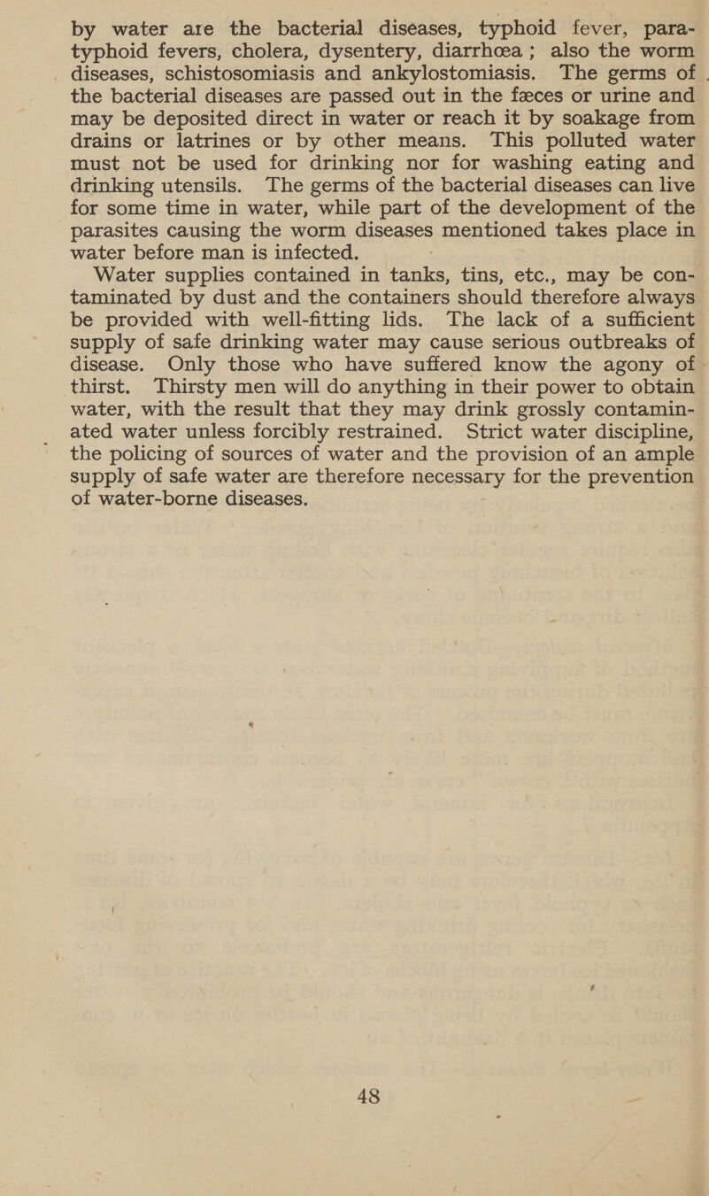 by water are the bacterial diseases, typhoid fever, para- typhoid fevers, cholera, dysentery, diarrhoea; also the worm diseases, schistosomiasis and ankylostomiasis. The germs of | the bacterial diseases are passed out in the feeces or urine and may be deposited direct in water or reach it by soakage from drains or latrines or by other means. This polluted water must not be used for drinking nor for washing eating and drinking utensils. The germs of the bacterial diseases can live for some time in water, while part of the development of the parasites causing the worm diseases mentioned takes place in water before man is infected. Water supplies contained in tanks, tins, etc., may be con- taminated by dust and the containers should therefore always be provided with well-fitting lids. The lack of a sufficient supply of safe drinking water may cause serious outbreaks of disease. Only those who have suffered know the agony of - thirst. Thirsty men will do anything in their power to obtain water, with the result that they may drink grossly contamin- ated water unless forcibly restrained. Strict water discipline, the policing of sources of water and the provision of an ample supply of safe water are therefore necessary for the prevention of water-borne diseases.