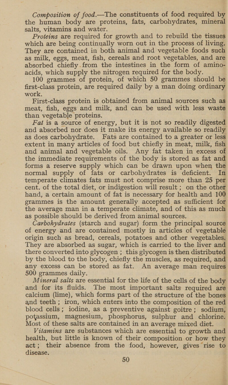 Composition of food.—The constituents of food required by the human body are proteins, fats, carbohydrates, mineral salts, vitamins and water. Proteins are required for growth and to rebuild the tissues which are being continually worn out in the process of living. They are contained in both animal and vegetable foods such as milk, eggs, meat, fish, cereals and root vegetables, and are absorbed chiefly.from the intestines in the form of amino- acids, which supply the nitrogen required for the body. 100 grammes of protein, of which 50 grammes should be first-class protein, are required daily by a man doing ordinary work. First-class protein is obtained from animal sources such as meat, fish, eggs and milk, and can be used with less waste than vegetable proteins. Fat is a source of energy, but it is not so readily digested and absorbed nor does it make its energy available so readily as does carbohydrate. Fats are contained to a greater or less extent in many articles of food but chiefly in meat, milk, fish and animal and vegetable oils. Any fat taken in excess of the immediate requirements of the body is stored as fat and forms a reserve supply which can be drawn upon when the normal supply of fats or carbohydrates is deficient. In temperate climates fats must not comprise more than 25 per cent. of the total diet, or indigestion will result ; on the other hand, a certain amount of fat is necessary for health and 100 grammes is the amount generally accepted as sufficient for the average man in a temperate climate, and of this as much as possible should be derived from animal sources. Carbohydrates (starch and sugar) form the principal source of energy and are contained mostly in articles of vegetable origin such as bread, cereals, potatoes and other vegetables. They are absorbed as sugar, which is carried to the liver and there converted into glycogen ; this glycogen is then distributed by the blood to the body, chiefly the muscles, as required, and any excess can be stored as fat. An average man requires 500 grammes daily. Mineral salts are essential for the life of the cells of the body and for its fluids. The most important salts required are calcium (lime), which forms part of the structure of the bones and teeth ; iron, which enters into the composition of the red blood cells; iodine, as a preventive against goitre; sodium, potassium, magnesium, phosphorus, sulphur and chlorine. Most of these salts are contained in an average mixed diet. Vitamins are substances which are essential to growth and health, but little is known of their composition or how they act; their absence from the food, however, gives rise to disease.