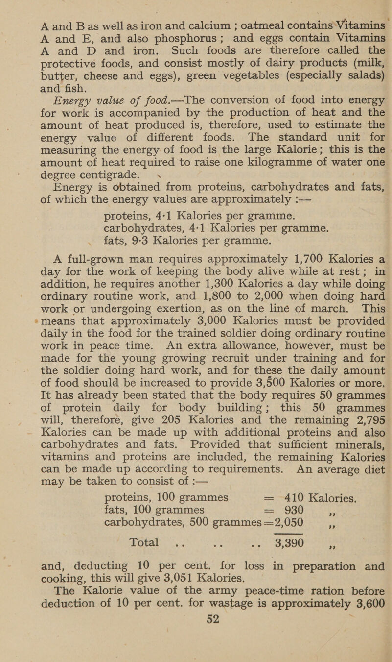 A and Bas well as iron and calcium ; oatmeal contains-Vitamins A and E, and also phosphorus; and eggs contain Vitamins A and D and iron. Such foods are therefore called the protective foods, and consist mostly of dairy products (milk, butter, cheese and eggs), green vegetables (especially salads) and fish. Energy value of food.—The conversion of food into energy for work is accompanied by the production of heat and the amount of heat produced is, therefore, used to estimate the energy value of different foods. The standard unit for measuring the energy of food is the large Kalorie; this is the amount of heat required to raise one kilogramme of water one degree centigrade. . Energy is obtained from proteins, carbohydrates and fats, of which the energy values are approximately :— proteins, 4-1 Kalories per gramme. carbohydrates, 4-1 Kalories per gramme. fats, 9:3 Kalories per gramme. A full-grown man requires approximately 1,700 Kalories a day for the work of keeping the body alive while at rest; in addition, he requires another 1,300 Kalories a day while doing ordinary routine work, and 1,800 to 2,000 when doing hard work or undergoing exertion, as on the liné of march. This *means that approximately 3,000 Kalories must be provided daily in the food for the trained soldier doing ordinary routine work in peace time. An extra allowance, however, must be made for the young growing recruit under training and for the soldier doing hard work, and for these the daily amount of food should be increased to provide 3,500 Kalories or more. It has already been stated that the body requires 50 grammes of protein daily for body building; this 50 grammes will, therefore, give 205 Kalories and the remaining 2,795 - Kalories can be made up with additional proteins and also carbohydrates and fats. Provided that sufficient minerals, vitamins and proteins are included, the remaining Kalories can be made up according to requirements. An average diet may be taken to consist of :— proteins, 100 grammes = 410 Kalories. fats, 100 grammes ==. 990 carbohydrates, 500 grammes =2,050 3) 3? Petal os. ss - &gt; OU 99 and, deducting 10 per cent. for loss in preparation and cooking, this will give 3,051 Kalories. The Kalorie value of the army peace-time ration before deduction of 10 per cent. for wastage is approximately 3,600