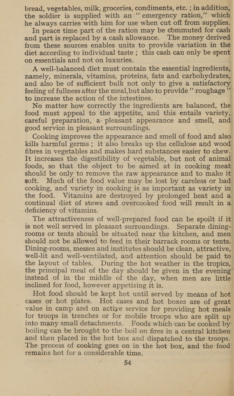 bread, vegetables, milk, groceries, condiments, etc. ; in addition, the soldier is supplied with an “‘ emergency ration,’’ which he always carries with him for use when cut off from supplies. In peace time part of the ration may be commuted for cash and part is replaced by a cash allowance. The money derived from these sources enables units to provide variation in the diet according to individual taste ; this cash can only be spent on essentials and not on luxuries. A well-balanced diet must contain the essential ingredients, namely, minerals, vitamins, proteins, fats and carbohydrates, and also be of sufficient bulk not only to give a satisfactory feeling of fullness after the meal, but also to provide “‘ roughage ’” to increase the action of the intestines. ; No matter how correctly the ingredients are balanced, the food must appeal to the appetite, and this entails variety, careful preparation, a- pleasant appearance and smell, and good service in pleasant surroundings. Cooking improves the appearance and smell of food and also kills harmful germs; it also breaks up the cellulose and wood fibres in vegetables and makes hard substances easier to chew. It increases the digestibility of vegetable, but not of animal foods, so that the object to be aimed at in cooking meat should be only to remove the raw appearance and to make it soft. Much of the food value may be lost by careless or bad cooking, and variety in cooking is as important as variety in the food. Vitamins are destroyed by prolonged heat and a continual diet of stews and overcooked food will result in a deficiency of vitamins. The attractiveness of well-prepared food can be spoilt if it is not well served in pleasant surroundings. Separate dining- rooms or tents should be situated near the kitchen, and men should not be allowed to feed in their barrack-rooms or tents. Dining-rooms, messes and institutes should be clean, attractive, well-lit and well-ventilated, and attention should be paid to the layout of tables. During the hot weather in the tropics, the principal meal of the day should be given in the evening instead of in the middle of the day, when men are little inclined for food, however appetizing it is. Hot food should be kept hot until served by means of hot cases or hot plates. Hot cases and hot boxes are of great value in camp and on actiye service for providing hot meals for troops in trenches or for mobile troops who are split up into many sma!l detachments. Foods which can be cooked by boiling can be brought to the boil on fires in a central kitchen and then placed in the hot box and dispatched to the troops. The process of cooking goes on in the hot box, and the food remains hot for a considerable time.