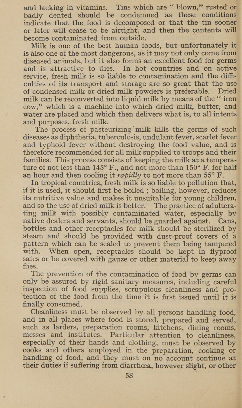 and lacking in vitamins. Tins which are “ blown,” rusted or badly dented should be condemned as these conditions indicate that the food is decomposed or that the tin sooner or later will cease to be airtight, and then the contents will become contaminated from outside. Milk is one of the best human foods, but unfortunately it is also one of the most dangerous, as it may not only come from diseased animals, but it also forms an excellent food for germs and is attractive to flies. In hot countries and on active service, fresh milk is so liable to contamination and the diff- culties of its transport and storage are so great that the use of condensed milk or dried milk powders is preferable. Dried _ milk can be reconverted into liquid milk by means of the “ iron cow,’ which is a machine into which dried milk, butter, and water are placed and which then delivers what is, to all intents and purposes, fresh milk. The process of pasteurizing milk kills the germs of such _ diseases as diphtheria, tuberculosis, undulant fever, scarlet fever and typhoid fever without destroying the food value, and is therefore recommended for all milk supplied to troops and their families. This process consists of keeping the milk at a tempera- ture of not less than 145° F., and not more than 150° F. for half an hour and then cooling it rapidly to not more than 55° F. In tropical countries, fresh milk is so liable to pollution that, if it is used, it should first be boiled ; boiling, however, reduces its nutritive value and makes it unsuitable for young children, and so the use of dried milkis better. The practice of adultera- ting milk with possibly contaminated water, especially by native dealers and servants, should be guarded against. Cans, bottles and other receptacles for milk should be sterilized by steam and should be provided with dust-proof covers of a pattern which can be sealed to prevent them being tampered with. When open, receptacles should be kept in flyproof nia or be covered with gauze or other material to keep away ies. | The prevention of the contamination of food by germs can only be assured by rigid sanitary measures, including careful inspection of food supplies, scrupulous cleanliness and pro- tection of the food from the time it is first issued until it is finally consumed. Cleanliness must be observed by all persons handling food, and in all places where food is stored, prepared and served, such as larders, preparation rooms, kitchens, dining rooms, | messes and institutes. Particular attention to cleanliness, especially of their hands and clothing, must be observed by cooks and others employed in the preparation, cooking or handling of food, and. they must on no account continue at their duties if suffering from diarrhoea, however slight, or other