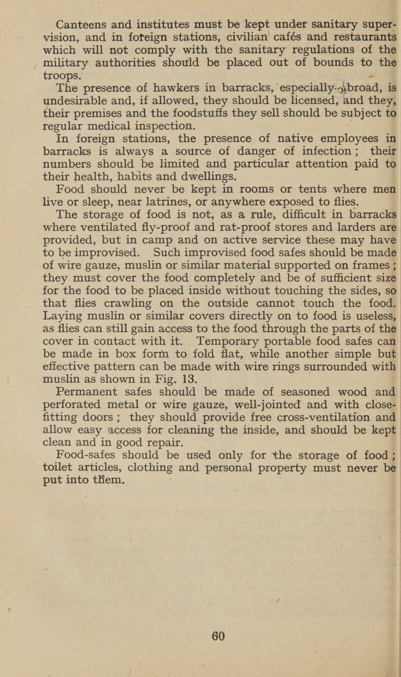 Canteens and institutes must be kept under sanitary super- vision, and in foteign stations, civilian cafés and restaurants which will not comply with the sanitary regulations of the military authorities should be placed out of bounds to the troops. The presence of hawkers in barracks, especially: sibroad, is undesirable and, if allowed, they should be licensed, and they, their premises and the foodstuffs they sell should be subject to regular medical inspection. In foreign stations, the presence of native employees in barracks is always a source of danger of infection; their numbers should be limited and particular attention paid % their health, habits and dwellings. Food should never be kept in rooms or tents where men live or sleep, near latrines, or anywhere exposed to flies. The storage of food is not, as a rule, difficult in barracks _ where ventilated fly-proof and rat-proof stores and larders are provided, but in camp and on active service these may have to be improvised. Such improvised food safes should be made of wire gauze, muslin or similar material supported on frames ; they must cover the food completely and be of sufficient size for the food to be placed inside without touching the sides, so that flies crawling on the outside cannot touch the food. Laying muslin or similar covers directly on to food is useless, as flies can still gain access to the food through the parts of the cover in contact with it. Temporary portable food safes can be made in box form to fold flat, while another simple but effective pattern can be made with wire rings surrounded with muslin as shown in Fig, 13. Permanent safes should be made of seasoned wood and perforated metal or wire gauze, well-jointed and with close- fitting doors; they should provide free cross-ventilation and allow easy access for cleaning the inside, and should be kept clean and in good repair. Food-safes should be used only for the storage of food ; toilet articles, clothing and personal property must never be put into them.