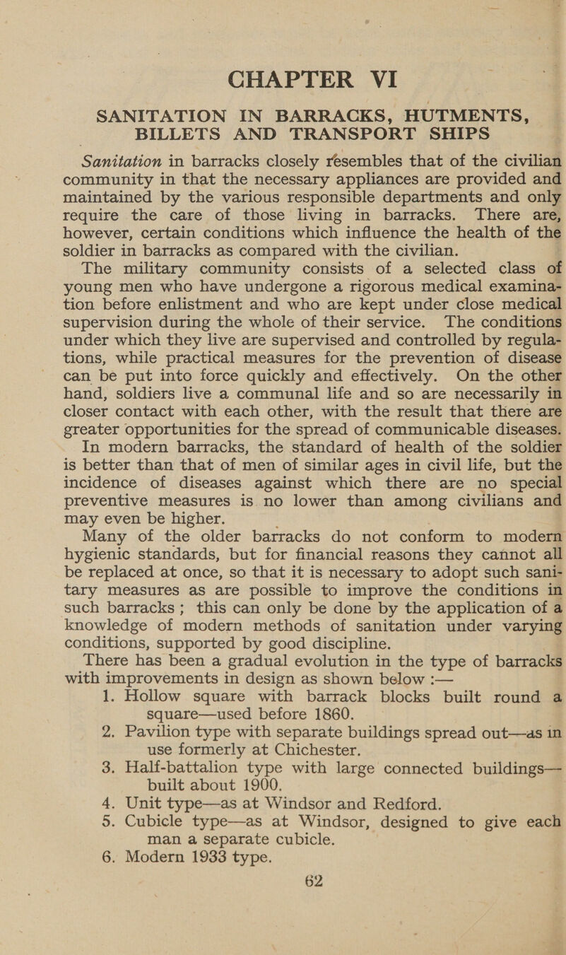 CHAPTER VI SANITATION IN BARRACKS, HUTMENTS, BILLETS AND TRANSPORT SHIPS Sanitation in barracks closely resembles that of the civilian community in that the necessary appliances are provided and maintained by the various responsible departments and only require the care of those living in barracks. There are, however, certain conditions which influence the health of the soldier in barracks as compared with the civilian. The military community consists of a selected class of young men who have undergone a rigorous medical examina- tion before enlistment and who are kept under close medical supervision during the whole of their service. The conditions under which they live are supervised and controlled by regula- tions, while practical measures for the prevention of disease can be put into force quickly and effectively. On the other hand, soldiers live a communal life and so are necessarily in closer contact with each other, with the result that there are greater opportunities for the spread of communicable diseases. In modern barracks, the standard of health of the soldier is better than that of men of similar ages in civil life, but the incidence of diseases against which there are no special preventive measures is no lower than among civilians and may even be higher. Many of the older barracks do not conform to modern hygienic standards, but for financial reasons they cannot all be replaced at once, so that it is necessary to adopt such sani- tary measures as are possible to improve the conditions in such barracks ; this can only be done by the application of a knowledge of modern methods of sanitation under varying conditions, supported by good discipline. There has been a gradual evolution in the type of barracks with improvements in design as shown below :— 1. Hollow square with barrack blocks built round a square—used before 1860. 2. Pavilion type with separate buildings spread out—as in use formerly at Chichester. 3. Half-battalion type with large connected buildings— built about 1900. . Unit type—as at Windsor and Redford. . Cubicle type—as at Windsor, designed to give each man a separate cubicle. 6. Modern 1933 type. na