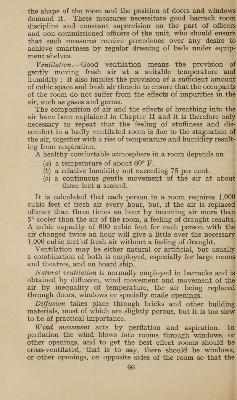 the shape of the room and the position of doors and windows demand it. These measures necessitate good barrack room discipline and constant supervision on the part of officers and non-commissioned officers of the unit, who should ensure that such measures receive precedence over any desire to achieve smartness by regular dressing of beds under equip- ment shelves. Ventilation.—Good ventilation means the provision of gently moving fresh air at a suitable temperature and humidity ; it also implies the provision of a sufficient amount of cubic space and fresh air therein to ensure that the occupants of the room do not suffer from the effects of impurities in the air, such as gases and germs. The composition of air and the effects of breathing into the air have been explained in Chapter II and it is therefore only necessary to repeat that the feeling of stuffiness and dis- - comfort in a badly ventilated room is due to the stagnation of the air, together with a rise of temperature and humidity result- ing from respiration. A healthy comfortable atmosphere in a room depends on (a) a temperature of about 60° F. (o) a relative humidity not exceeding 75 per cent. (c) a continuous gentle movement of the air at about three feet a second. It is calculated that each person in a room requires 1,000 cubic feet of fresh air every hour, but, if the air is replaced oftener than three times an hour by incoming air more than 5° cooler than the air of the room, a feeling of draught results. A cubic capacity of 600 cubic feet for each person with the air changed twice an hour will give a little over the necessary 1,000 cubic feet of fresh air without a feeling of draught. Ventilation may be either natural or artificial, but usually a combination of both is employed, especially for large rooms and theatres, and on board ship. Natural ventilation is normally employed in barracks and is obtained by diffusion, wind movement and movement of the air by inequality of temperature, the air being replaced through doors, windows or specially made openings. Diffusion takes place through bricks and other building materials, most of which are slightly porous, but it is too slow to be of practical importance. . Wind movement acts by perflation and aspiration. In perflation the wind blows into rooms through windows, or other openings, and to get the best effect rooms should be cross-ventilated, that is to say, there should be windows, or other openings, on opposite sides of the room so that the