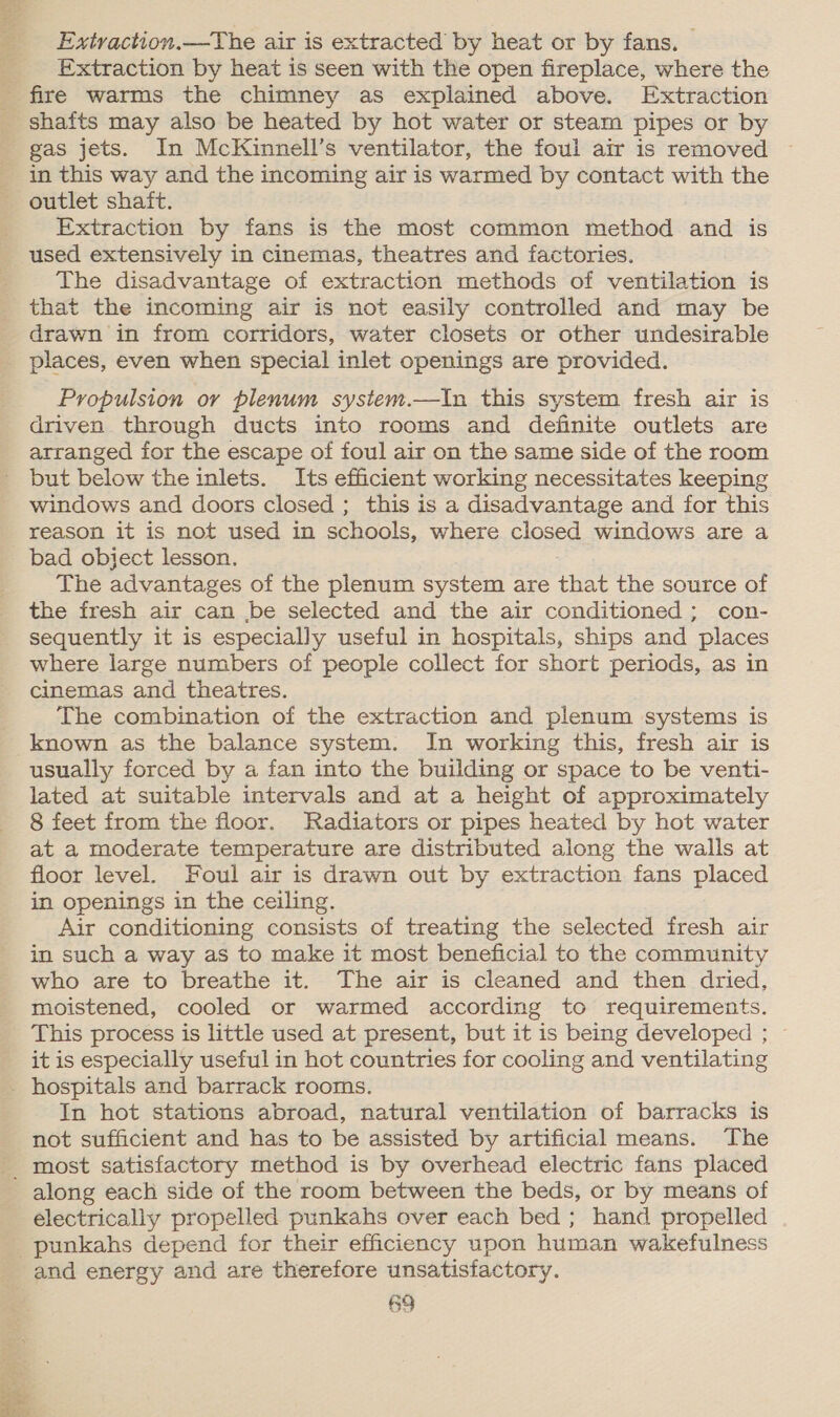 Extraction.—The air is extracted by heat or by fans. — _ Extraction by heat is seen with the open fireplace, where the _ fire warms the chimney as explained above. Extraction shafts may also be heated by hot water or steam pipes or by gas jets. In McKinnell’s ventilator, the foul air is removed in this way and the incoming air is warmed by contact with the outlet shaft. Extraction by fans is the most common method and is used extensively in cinemas, theatres and factories. The disadvantage of extraction methods of ventilation is that the incoming air is not easily controlled and may be drawn in from corridors, water closets or other undesirable _ places, even when special inlet openings are provided. Propulsion or plenum system.—In this system fresh air is driven through ducts into rooms and definite outlets are arranged for the escape of foul air on the same side of the room but below the inlets. Its efficient working necessitates keeping windows and doors closed ; this is a disadvantage and for this reason it is not used in schools, where closed windows are a bad obiect lesson. The advantages of the plenum system are that the source of the fresh air can be selected and the air conditioned ; con- sequently it is especially useful in hospitals, ships and ‘places where large numbers of people collect for short periods, as in cinemas and theatres. The combination of the extraction and plenum systems is known as the balance system. In working this, fresh air is usually - forced by a fan into the building or space to be venti- lated at suitable intervals and at a height of approximately 8 feet from the floor. Radiators or pipes heated by hot water at a moderate temperature are distributed along the walls at. floor level. Foul air is drawn out by extraction fans placed in openings in the ceiling. Air conditioning consists of treating the selected fresh air in such a way as to make it most beneficial to the community who are to breathe it. The air is cleaned and then dried, moistened, cooled or warmed according to requirements. This process is little used at present, but it is being developed ; it is especially useful in hot countries for cooling and ventilating _ hospitals and barrack rooms. In hot stations abroad, natural ventilation of barracks is not sufficient and has to be assisted by artificial means. The _ most satisfactory method is by overhead electric fans placed along each side of the room between the beds, or by means of electrically propelled punkahs over each bed; hand propelled punkahs depend for their efficiency upon human wakefulness and energy and are therefore unsatisfactory.