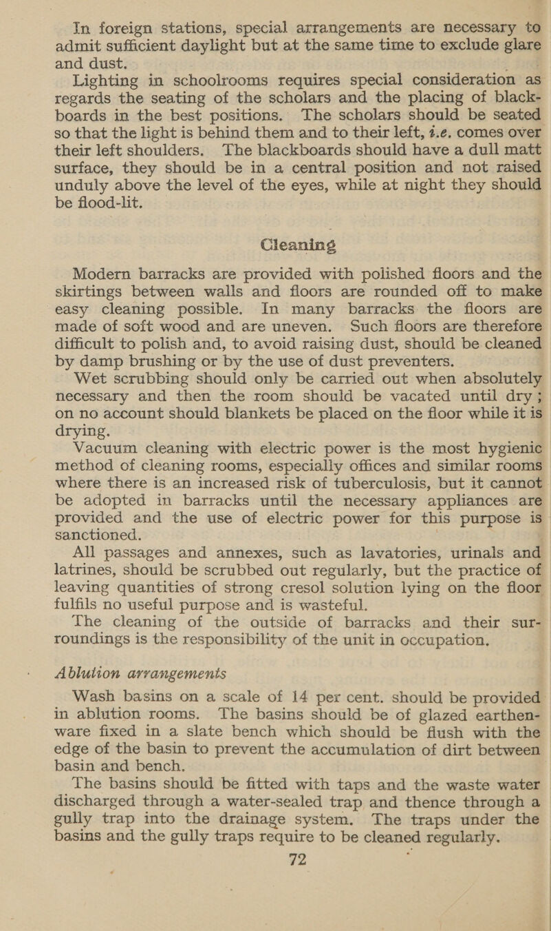In foreign stations, special arrangements are necessary to admit sufficient daylight but at the same time to exclude glare and dust. Lighting in schoolrooms requires special consideration as regards the seating of the scholars and the placing of black- boards in the best positions. The scholars should be seated their left shoulders. The blackboards should have a dull matt surface, they should be in a central position and not raised unduly above the level of the eyes, while at night they should be flood-lit. Cleaning Modern barracks are provided with polished floors and the skirtings between walls and floors are rounded off to make easy cleaning possible. In many barracks the floors are made of soft wood and are uneven. Such floors are therefore difficult to polish and, to avoid raising dust, should be cleaned by damp brushing or by the use of dust preventers. Wet scrubbing should only be carried out when absolutely necessary and then the room should be vacated until dry ; on no account should blankets be placed on the floor while it is drying. Vacuum cleaning with electric power is the most hygienic method of cleaning rooms, especially offices and similar rooms where there is an increased risk of tuberculosis, but it cannot be adopted in barracks until the necessary appliances are provided and the use of electric power for this purpose is sanctioned. All passages and annexes, such as lavatories, urinals and latrines, should be scrubbed out regularly, but the practice of leaving quantities of strong cresol solution lying on the floor fulfils no useful purpose and is wasteful. The cleaning of the outside of barracks and their sur- roundings is the responsibility of the unit in occupation, Ablution arrangements in ablution rooms. The basins should be of glazed earthen- ware fixed in a slate bench which should be flush with the edge of the basin to prevent the accumulation of dirt between basin and bench. The basins should be fitted with taps and the waste water discharged through a water-sealed trap and thence through a gully trap into the drainage system. The traps under the basins and the gully traps require to be cleaned regularly.