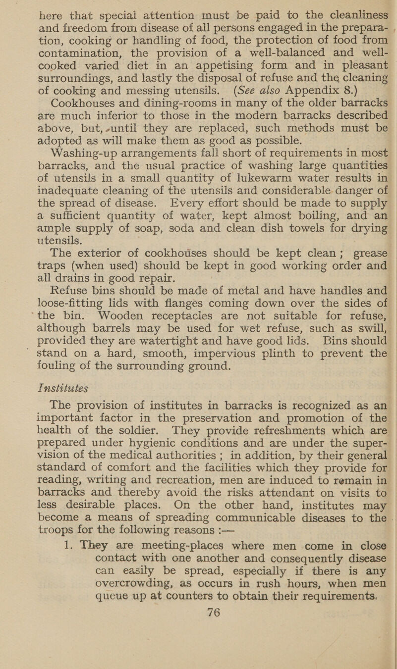 here that special attention must be paid to the cleanliness and freedom from disease of all persons engaged in the prepara- , tion, cooking or handling of food, the protection of food from contamination, the provision of a well-balanced and well- cooked varied diet in an appetising form and in pleasant surroundings, and lastly the disposal of refuse and the cleaning of cooking and messing utensils. (See also Appendix 8.) Cookhouses and dining-rooms in many of the older barracks are much inferior to those in the modern barracks described above, but,-until they are replaced, such methods must be adopted as will make them as good as possible. Washing-up arrangements fall short of requirements in most barracks, and the usual practice of washing large quantities of utensils in a small quantity of lukewarm water results in inadequate cleaning of the utensils and considerable danger of the spread of disease. Every effort should be made to supply a sufficient quantity of water, kept almost boiling, and an ample supply of soap, soda and clean dish towels for drying utensils. ; The exterior of cookhotises should be kept clean; grease traps (when used) should be kept in good working order and all drains in good repair. Refuse bins should be made of metal and have handles and loose-fitting lids with flanges coming down over the sides of ‘the bin. Wooden receptacles are not suitable for refuse, although barrels may be used for wet refuse, such as swill, provided they are watertight and have good lids. Bins should ' Stand on a hard, smooth, impervious plinth to prevent the fouling of the surrounding ground. Institutes The provision of institutes in barracks is recognized as an important factor in the preservation and promotion of the health of the soldier. They provide refreshments which are prepared under hygienic conditions and are under the super- vision of the medical authorities ; in addition, by their general standard of comfort and the facilities which they provide for reading, writing and recreation, men are induced to remain in — barracks and thereby avoid the risks attendant on visits to less desirable places. On the other hand, institutes may become a means of spreading communicable diseases to the - troops for the following reasons :— | 1. They are meeting-places where men come in close contact with one another and consequently disease can easily be spread, especially if there is any overcrowding, as occurs in rush hours, when men queue up at counters to obtain their requirements.