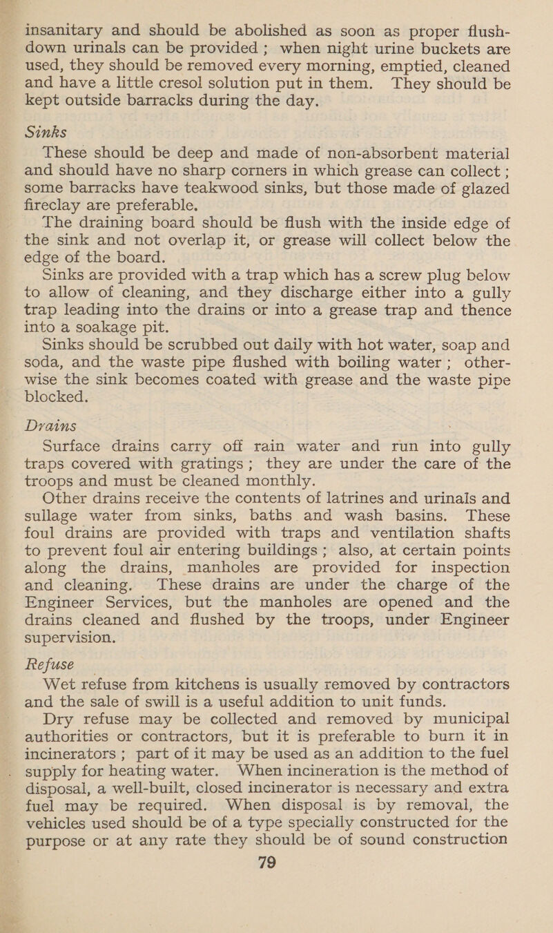 Hs down urinals can be provided ; when night urine buckets are used, they should be removed every morning, emptied, cleaned and have a little cresol solution put in them. They should be kept outside barracks during the day. Sinks These should be deep and made of non-absorbent material and should have no sharp corners in which grease can collect ; some barracks have teakwood sinks, but those made of glazed fireclay are preferable. The draining board should be flush with the inside edge of the sink and not overlap it, or grease will collect below the edge of the board. Sinks are provided with a trap which has a screw plug below to allow of cleaning, and they discharge either into a gully trap leading into the drains or into a grease trap and thence into a soakage pit. Sinks should be scrubbed out daily with hot water, soap and soda, and the waste pipe flushed with boiling water; other- wise the sink becomes coated with grease and the waste pipe blocked. Dyains Surface drains carry off rain water and run into gully traps covered with gratings; they are under the care of the troops and must be cleaned monthly. Other drains receive the contents of latrines and urinals and sullage water from sinks, baths and wash basins. These foul drains are provided with traps and ventilation shafts to prevent foul air entering buildings; also, at certain points along the drains, manholes are provided for inspection and cleaning. These drains are under the charge of the Engineer Services, but the manholes are opened and the drains cleaned and flushed by the troops, under Engineer supervision. Refuse Wet refuse from kitchens is usually removed by contractors and the sale of swill is a useful addition to unit funds. Dry refuse may be collected and removed by municipal authorities or contractors, but it is preferable to burn it in incinerators ; part of it may be used as an addition to the fuel supply for heating water. When incineration is the method of disposal, a well-built, closed incinerator is necessary and extra fuel may be required. When disposal is by removal, the vehicles used should be of a type specially constructed for the purpose or at any rate they should be of sound construction