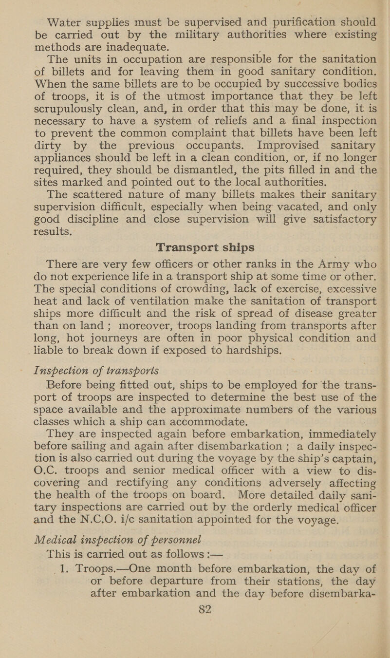 Water supplies must be supervised and purification should be carried out by the military authorities where existing methods are inadequate. The units in occupation are responsible for the sanitation of billets and for leaving them in good sanitary condition. When the same billets are to be occupied by successive bodies of troops, it is of the utmost importance that they be left scrupulously clean, and, in order that this may be done, it is necessary to have a system of reliefs and a final inspection to prevent the common complaint that billets have been left dirty by the previous occupants. Improvised sanitary appliances should be left in a clean condition, or, if no longer required, they should be dismantled, the pits filled in and the sites marked and pointed out to the local authorities. The scattered nature of many billets makes their sanitary supervision difficult, especially when being vacated, and only good discipline and close supervision will give satisfactory results. Transport ships There are very few officers or other ranks in the Army who do not experience life in a transport ship at some time or other. The special conditions of crowding, lack of exercise, excessive heat and lack of ventilation make the sanitation of transport ships more difficult and the risk of spread of disease greater than on land ; moreover, troops landing from transports after © long, hot journeys are often in poor physical condition and liable to break down if exposed to hardships. Inspection of transports Before being fitted out, ships to be employed for the trans- port of troops are inspected to determine the best use of the space available and the approximate numbers of the various classes which a ship can accommodate. They are inspected again before embarkation, immediately before sailing and again after disembarkation ; a daily inspec- tion is also carried out during the voyage by the ship’s captain, O.C. troops and senior medical officer with a view to dis- covering and rectifying any conditions adversely affecting the health of the troops on board. More detailed daily sani- tary inspections are carried out by the orderly medical officer and the N.C.O. i/c sanitation appointed for the voyage. Medical inspection of personnel This is carried out as follows :— _1. Troops.—One month before embarkation, the day of or before departure from their stations, the day after embarkation and the day before disembarka-