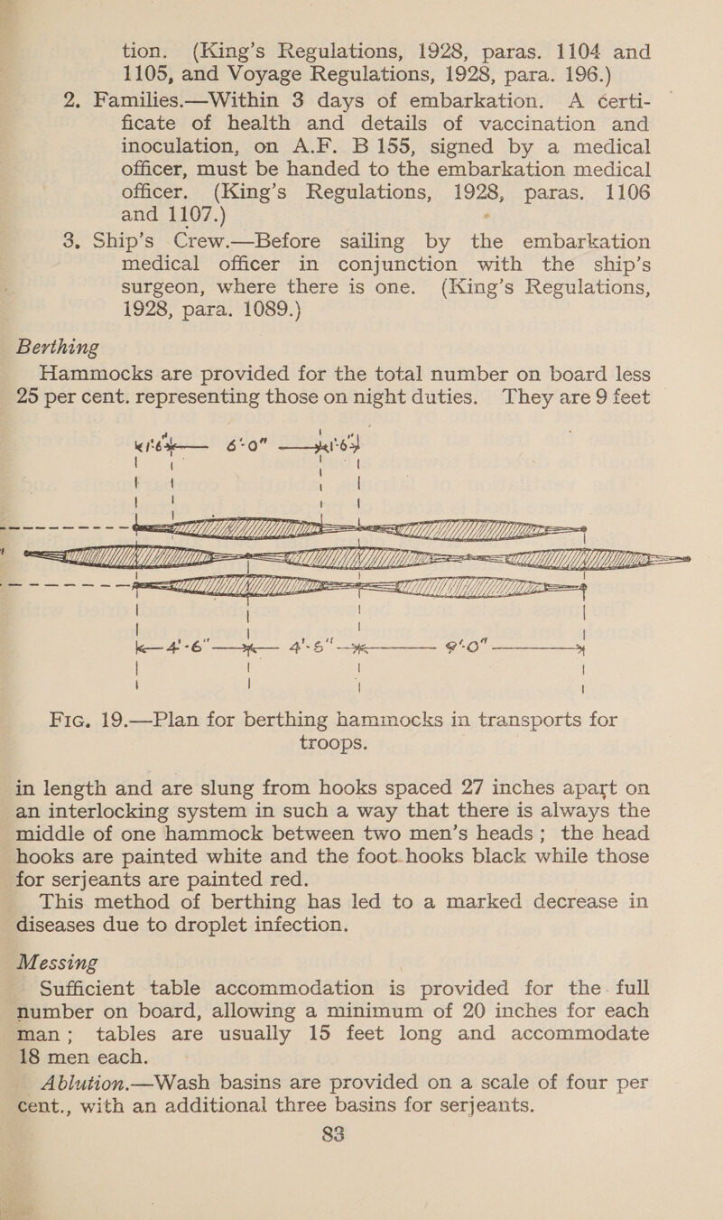 tion. (King’s Regulations, 1928, paras. 1104 and 1105, and Voyage Regulations, 1928, para. 196.) 2. Families—Within 3 days of embarkation. A Certi- ficate of health and details of vaccination and inoculation, on A.F. B 155, signed by a medical officer, must be handed to the embarkation medical officer. (King’s Regulations, 1928, paras. 1106 and 1107.) , 3. Ship’s Crew.—Before sailing by the embarkation medical officer in conjunction with the ship’s surgeon, where there is one. (King’s Regulations, 1928, para. 1089.) Berthing Hammocks are provided for the total number on board less 25 per cent. representing those on ae duties. They are 9 feet K $63 6*0 ee  Fic. 19.—Plan for berthing hammocks in transports for troops. in length and are slung from hooks spaced 27 inches apart on an interlocking system in such a way that there is always the middle of one hammock between two men’s heads; the head hooks are painted white and the foot.-hooks black while those for serjeants are painted red. This method of berthing has led to a marked decrease in diseases due to droplet infection. Messing Sufficient table accommodation is provided for the. full number on board, allowing a minimum of 20 inches for each man; tables are usually 15 feet long and accommodate 18 men each. _ Ablution.—Wash basins are provided on a scale of four per cent., with an additional three basins for serjeants. 83 