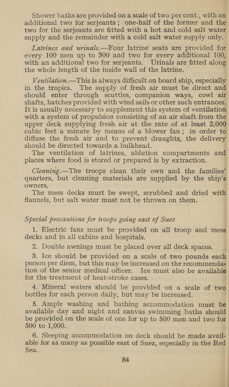 Shower baths are provided on a scale of two per cent., with an additional two for serjeants; one-half of the former and the two for the serjeants are fitted with a hot and cold salt water supply and the remainder with a cold salt water supply only. Latrines and urinals.—Four latriné seats are provided for every 100 men up to 300 and two for every additional 100, with an additional two for serjeants. Urinals are fitted along the whole length of the inside wall of the latrine. Ventitlation.—This is always difficult on board ship, especially in the tropics. The supply of fresh air must be direct and should enter through scuttles, companion ways, cowl air shafts, hatches provided with wind sails or other such entrances. {t is usually necessary to supplement this system of ventilation with a system of propulsion consisting of an air shaft from the upper deck supplying fresh air at the rate of at least 2,000 cubic feet a minute by means of a blower fan; in order to diffuse the fresh air and to prevent draughts, the delivery should be directed towards a bulkhead. The ventilation of latrines, ablution compartments and places where food is stored or prepared is by extraction. Cleaning.—The troops clean their own and the families’ quarters, but cleaning materials are supplied by the ship’s owners. The mess decks must be swept, scrubbed and dried with flannels, but salt water must not be thrown on them. Special precautions for troops going east of Suez 1. Electric fans must be provided on all troop and mess decks and in all cabins and hospitals. 2. Double awnings must be placed over all deck spaces. 3. Ice should be provided on a scale of two pounds each person per diem, but this may be increased on the recommenda- tion of the senior medical officer. Ice must also be available for the treatment of heat-stroke cases. bottles for each person daily, but may be increased. 5. Ample washing and bathing accommodation must be available day and night and canvas swimming baths should be provided on the scale of one for up to 500 men and two for 500 to 1,000. 6. Sleeping accommodation on deck should be made avail- sea.