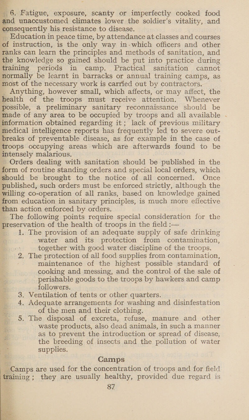 - 6. Fatigue, exposure, scanty or imperfectly cooked food and unaccustomed climates lower the soldier’s vitality, and consequently his resistance to disease. _ Education in peace time, by attendance at classes and courses of instruction, is the only way in-which officers and other ranks can learn the principles and methods of sanitation, and the knowledge so gained should be put into practice during training periods in camp. Practical sanitation cannot normally be learnt in barracks or annual training camps, as most of the necessary work is carried out by contractors. _ Anything, however small, which affects, or may affect, the health of the troops must receive attention. Whenever possible, a preliminary sanitary reconnaissance should be made of any area to be occupied by troops and ali available - information obtained regarding it; lack of previous military medical intelligence reports has frequently led to severe out- breaks of preventable disease, as for example in the case of troops occupying areas which are afterwards found to be intensely malarious. Orders dealing with sanitation should be published in the form of routine standing orders and special local orders, which should be brought to the notice of all concerned. Once published, such orders must be enforced strictly, although the willing co- operation of all ranks, based on knowledge gained from education in sanitary principles, is much more effective than action enforced by orders. The following points require special consideration for the preservation of the health of troops in the field :— 1. The provision of an adequate supply of safe drinking water and its protection from contamination, together with good water discipline of the troops. 2. The protection of all food supplies from contamination, maintenance of the highest possible standard of cooking and messing, and the control of the sale of perishable goods to the troops by hawkers and camp followers. 3. Ventilation of tents or other quarters. 4, Adequate arrangements for washing and disinfestation of the men and their clothing. 5. The disposal of excreta, refuse, manure and other waste products, also dead animals, in such a manner as to prevent the introduction or spread of disease, ) the breeding of insects and the pollution of water Me supplies. Camps Camps are used for the concentration of troops and for field training ; they are usually healthy, provided due regard is 87 e ms