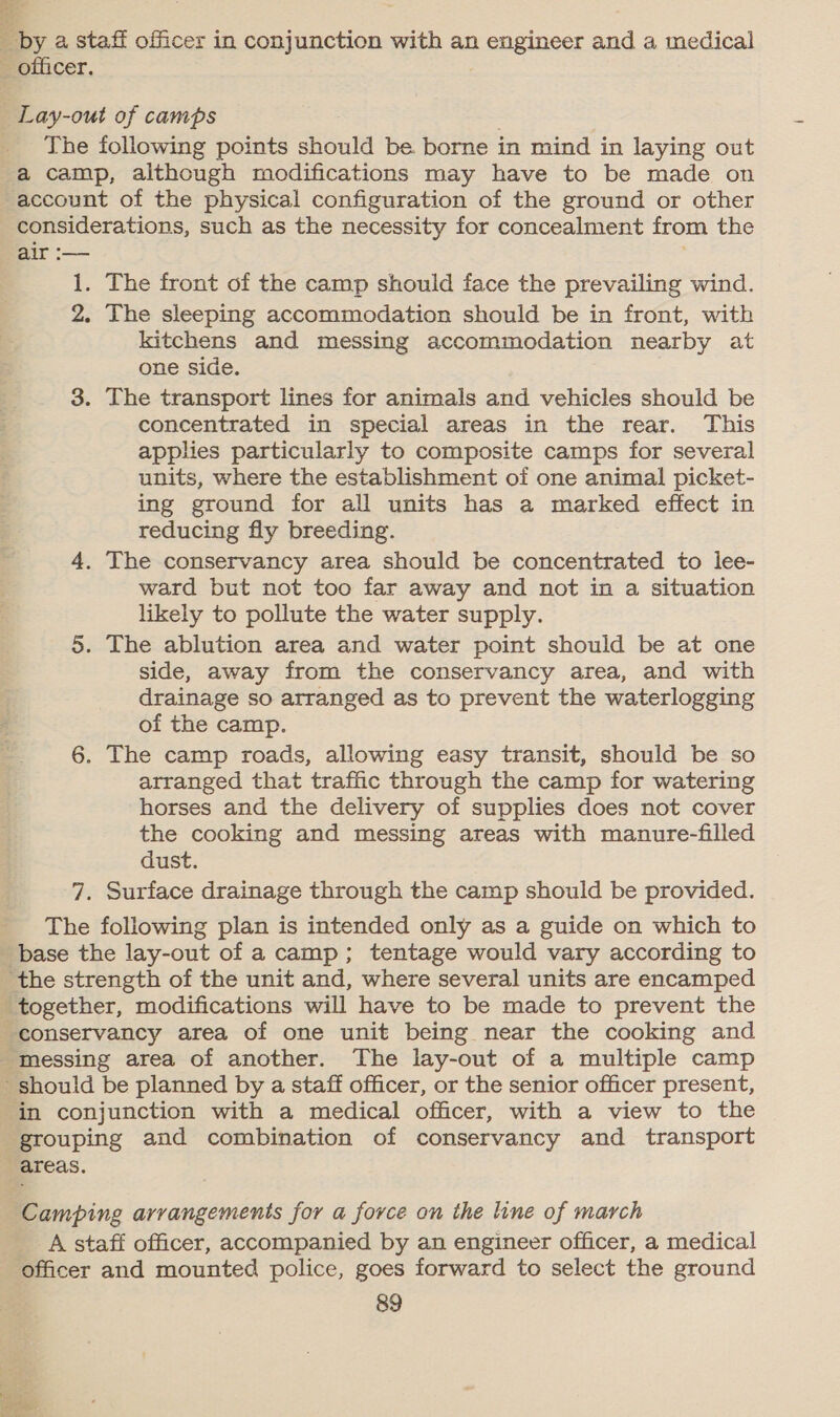 ese Bri Eby a staff officer in conjunction with an a enginesr and a medical The following points should be borne in mind in laying out account of the physical configuration of the ground or other considerations, such as the necessity for concealment from the air :— 1. The front of the camp should face the prevailing wind. 2. The sleeping accommodation should be in front, with kitchens and messing accommodation nearby at one side. 3. The transport lines for animals and vehicles should be concentrated in special areas in the rear. This applies particularly to composite camps for several units, where the establishment of one animal picket- ing ground for all units has a marked effect in reducing fly breeding. 4. The conservancy area should be concentrated to lee- ward but not too far away and not in a situation likely to pollute the water supply. 5. The ablution area and water point should be at one side, away from the conservancy area, and with drainage so arranged as to prevent the waterlogging of the camp. 6. The camp roads, allowing easy transit, should be so arranged that traffic through the camp for watering horses and the delivery of supplies does not cover the cooking and messing areas with manure-filled dust. 7. Surface drainage through the camp should be provided. The following plan is intended only as a guide on which to in conjunction with a medical officer, with a view to the Camping arrangements for a force on the line of march _A staff officer, accompanied by an engineer officer, a medical officer and mounted police, goes forward to select the ground