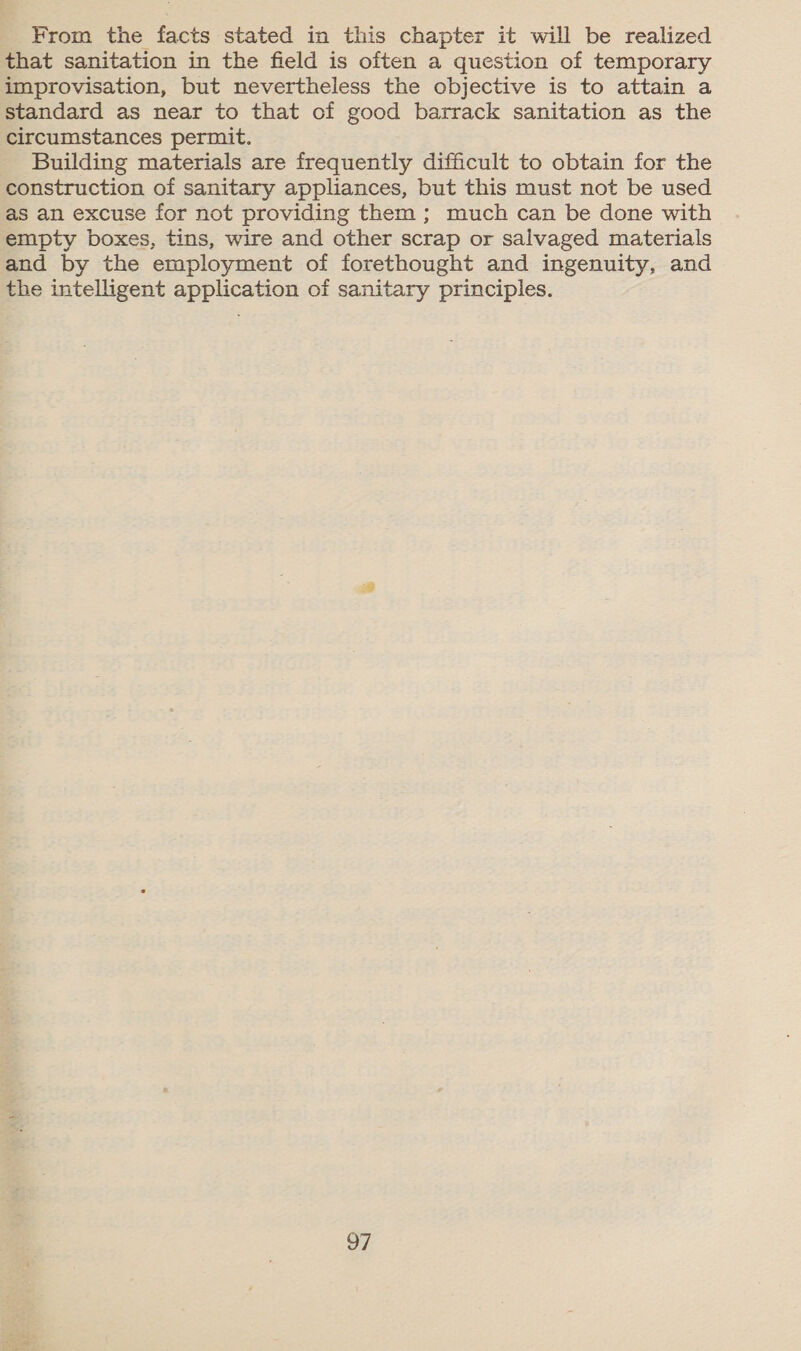 From the facts stated in this chapter it will be realized that sanitation in the field is often a question of temporary improvisation, but nevertheless the objective is to attain a standard as near to that of good barrack sanitation as the circumstances permit. Building materials are frequently difficult to obtain for the construction of sanitary appliances, but this must not be used as an excuse for not providing them ; much can be done with empty boxes, tins, wire and other scrap or salvaged materials and by the employment of forethought and ingenuity, and the intelligent application of sanitary principles.