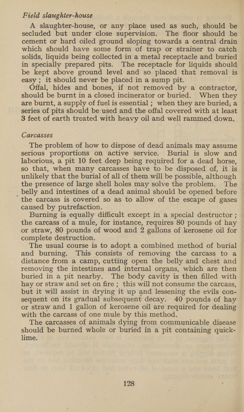 Field slaughier-house A slaughter-house, or any place used as such, should be secluded but under close supervision. The floor should be - cement or hard oiled ground sloping towards a central drain which should have some form of trap or strainer to catch solids, liquids being collected in a metal receptacle and buried in specially prepared pits. The receptacle for liquids should be kept above ground level and so placed that removal is easy ; it should never be placed in a sump pit. Offal, hides and bones, if not removed by a contractor, should be burnt in a closed incinerator or buried. When they are burnt, a supply of fuel is essential ; when they are buried; a — series of pits should be used and the offal covered with at least 3 feet of earth treated with heavy oil and well rammed down. Carcasses The problem of how to dispose of dead animals may assume serious proportions on active service. Burial is slow and laborious, a pit 10 feet deep being required for a dead horse, so that, when many carcasses have to be disposed of, it is unlikely that the burial of all of them will be possible, although the presence of large shell holes may solve the problem. The belly and intestines of a dead animal should be opened before the carcass is covered so as to allow of the escape of gases caused by putrefaction. Burning is equally difficult except in a special destructor ; the carcass of a mule, for instance, requires 80 pounds of hay or straw, 80 pounds of wood and 2 gallons of kerosene oil for complete destruction. The usual course is to adopt a combined method of burial and burning. ‘This consists of removing the carcass to a — distance from a camp, cutting open the belly and chest and removing the intestines and internal organs, which are then buried in a pit nearby. The body cavity is then filled with hay or straw and set on fire ; this will not consume the carcass, but it will assist in drying it up and lessening the evils con- sequent on its gradual subsequent decay. 40 pounds of hay or straw and 1 gallon of kerosene oil are required for dealing with the carcass of one mule by this method. The carcasses of animals dying from communicable disease should be burned whole or buried in a pit containing quick- lime.