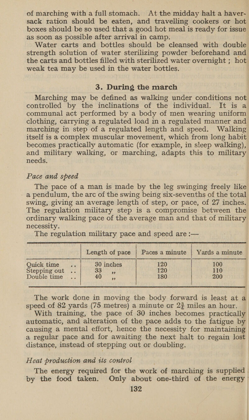 of marching with a full stomach. At the midday halt a haver- sack ration should be eaten, and travelling cookers or hot boxes should be so used that a good hot meal is ready for issue as soon as possible after arrival in camp. Water carts and bottles should be cleansed with double strength solution of water sterilizing powder beforehand and the carts and bottles filled with sterilized water overnight ; hot weak tea may be used in the water bottles. 3. During the march Marching may be defined as walking under conditions not controlled by the inclinations of the individual. It is a communal act performed by a body of men wearing uniform clothing, carrying a regulated load in a regulated manner and marching in step of a regulated length and speed. Walking itself is a complex muscular movement, which from long habit becomes practically automatic (for example, in sleep walking), and military walking, or marching, adapts this to military needs. Pace and speed The pace of a man is made by the leg swinging freely like a pendulum, the arc of the swing being six-sevenths of the total swing, giving an average length of step, or pace, of 27 inches. The regulation military step is a compromise between the ordinary walking pace of the average man and that of military necessity. The regulation military pace and speed are :—  | Length of pace | Paces a minute | Yards a minute  Quick time re 30 inches 120 100 Stepping out .. 330 120 110 Double time .. 40 ,, 180 200 The work done in moving the body forward is least at a speed of 82 yards (75 metres) a minute or 2? miles an hour. With training, the pace of 30 inches becomes practically automatic, and alteration of the pace adds to the fatigue by causing a mental effort, hence the necessity for maintaining a regular pace and for awaiting the next halt to regain lost distance, instead of stepping out or doubling. Heat production and tis control The energy required for the work of marching is supplied | by the food taken. Only about one-third of the energy |