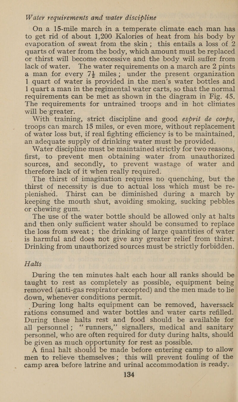 W ater requirements and water discipline On a 15-mile march in a temperate climate each man has to get rid of about 1,200 Kalories of heat from his body by evaporation of sweat from the skin; this entails a loss of 2 quarts of water from the body, which amount must be replaced or thirst will become excessive and the body will suffer from lack of water. The water requirements on a march are 2 pints a man for every 74 miles; under the present organization 1 quart of water is provided in the men’s water bottles and 1 quart a man in the regimental water carts, so that the normal requirements can be met as shown in the diagram in Fig. 45. The requirements for untrained troops and in hot climates will be greater. With training, strict discipline and good esprit de corps, troops can march 15 miles, or even more, without replacement of water loss but, if real fighting efficiency is to be maintained, an adequate supply of drinking water must be provided. Water discipline must be maintained strictly for two reasons, first, to prevent men obtaining water from unauthorized sources, and secondly, to prevent wastage of water and therefore lack of it when really required. The thirst of imagination requires no quenching, but the thirst of necessity is due to actual loss which must be re- plenished. Thirst can be diminished during a march by keeping the mouth shut, avoiding smoking, sucking pebbles or chewing gum. The use of the water bottle should be allowed only at halts and then only sufficient water should be consumed to replace the loss from sweat ; the drinking of large quantities of water is harmful and does not give any greater relief from thirst. Drinking from unauthorized sources must be strictly forbidden. Halts During the ten minutes -halt each hour all ranks should be taught to rest as completely as possible, equipment being removed (anti-gas respirator excepted) and the men made to lie down, whenever conditions permit. _During long halts equipment can be removed, haversack rations consumed and water bottles and water carts refilled. During these halts rest and food should be available for all personnel; “runners,” signallers, medical and sanitary personnel, who are often required for duty during halts, should be given as much opportunity for rest as possible. A final halt should be made before entering camp to allow men to relieve themselves; this will prevent fouling of the camp area before latrine and urinal accommodation is ready.