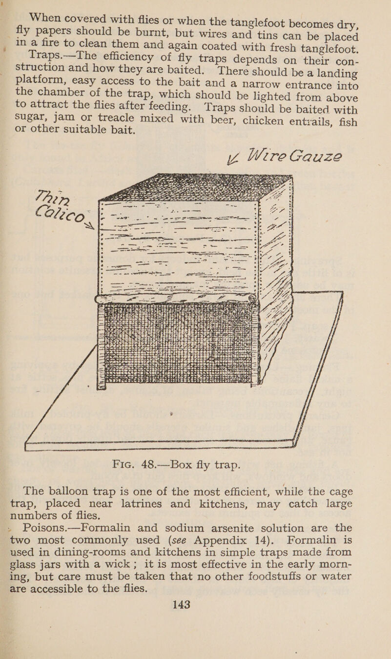 When covered with flies or when the tanglefoot becomes dry, fly papers should be burnt, but wires and tins can be placed in a fire to clean them and again coated with fresh tanglefoot. Traps.—The efficiency of fly traps depends on their con- struction and how they are baited. There should be a landing platform, easy access to the bait and a Narrow entrance into the chamber of the trap, which should be lighted from above to attract the flies after feeding. Traps should be baited with sugar, jam or treacle mixed with beer, chicken entrails, fish or other suitable bait. Z Were Gauze ea \ NN RR \     &amp; Ne 4 2920 00.9 9 a ore pace 1m s OF Ory x BA Me a cy &gt; YOY S eee ee ee NV eee ewaegee X \ SN aS  Fic. 48.—Box fly trap. The balloon trap is one of the most efficient, while the cage trap, placed near latrines and kitchens, may catch large numbers of flies. » Poisons.—Formalin and sodium arsenite solution are the two most commonly used (see Appendix 14). Formalin is used in dining-rooms and kitchens in simple traps made from glass jars with a wick; it is most effective in the early morn- ing, but care must be taken that no other foodstuffs or water are accessible to the flies.