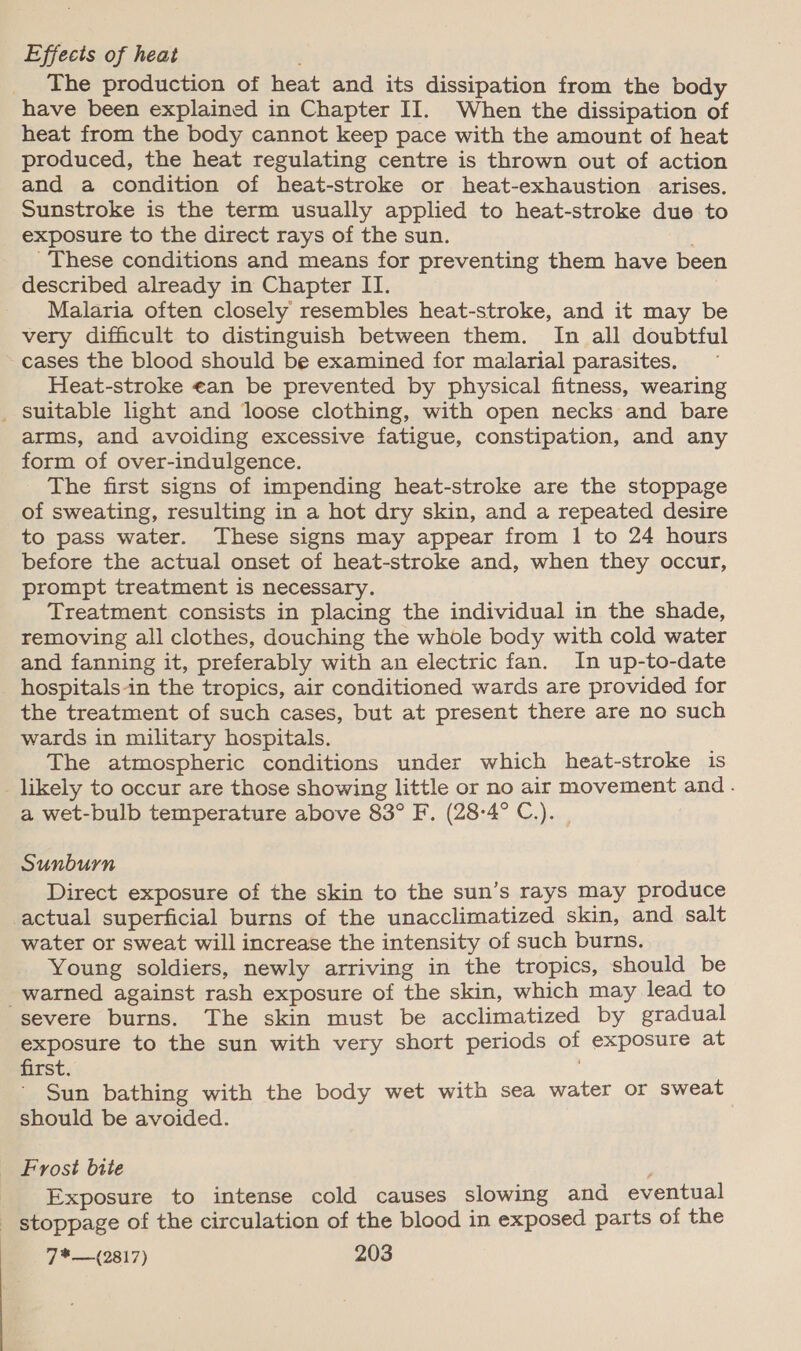 Effects of heat _ The production of heat and its dissipation from the body have been explained in Chapter II. When the dissipation of heat from the body cannot keep pace with the amount of heat produced, the heat regulating centre is thrown out of action and a condition of heat-stroke or heat-exhaustion arises. Sunstroke is the term usually applied to heat-stroke due to exposure to the direct rays of the sun. These conditions and means for preventing them have been described already in Chapter II. Malaria often closely resembles heat-stroke, and it may be very difficult to distinguish between them. In all doubtful cases the blood should be examined for malarial parasites. Heat-stroke €an be prevented by physical fitness, wearing _ suitable light and loose clothing, with open necks and bare arms, and avoiding excessive fatigue, constipation, and any form of over-indulgence. The first signs of impending heat-stroke are the stoppage of sweating, resulting in a hot dry skin, and a repeated desire to pass water. These signs may appear from 1 to 24 hours before the actual onset of heat-stroke and, when they occur, prompt treatment is necessary. Treatment consists in placing the individual in the shade, removing all clothes, douching the whole body with cold water and fanning it, preferably with an electric fan. In up-to-date hospitals-in the tropics, air conditioned wards are provided for the treatment of such cases, but at present there are no such wards in military hospitals. The atmospheric conditions under which heat-stroke is _ likely to occur are those showing little or no air movement and. a wet-bulb temperature above 83° F. (28-4° C.). | Sunburn Direct exposure of the skin to the sun’s rays may produce actual superficial burns of the unacclimatized skin, and salt water or sweat will increase the intensity of such burns. Young soldiers, newly arriving in the tropics, should be warned against rash exposure of the skin, which may lead to “severe burns. The skin must be acclimatized by gradual exposure to the sun with very short periods of exposure at first. Sun bathing with the body wet with sea water or sweat should be avoided. _ Frost bite ; Exposure to intense cold causes slowing and eventual stoppage of the circulation of the blood in exposed parts of the