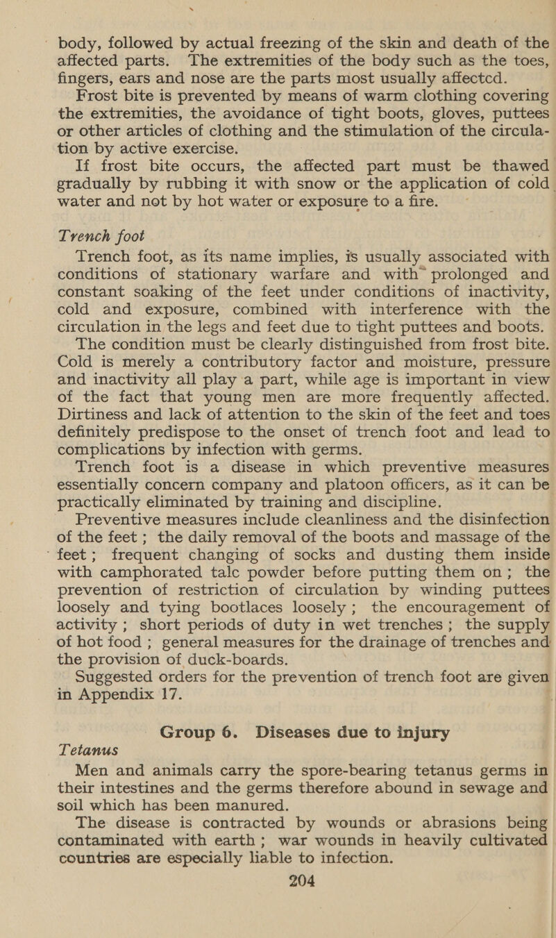 7 ' body, followed by actual freezing of the skin and death of the affected parts. The extremities of the body such as the toes, fingers, ears and nose are the parts most usually affectcd. Frost bite is prevented by means of warm clothing covering the extremities, the avoidance of tight boots, gloves, puttees or other articles of clothing and the stimulation of the circula- tion by active exercise. If frost bite occurs, the affected part must be thawed gradually by rubbing it with snow or the application of cold. water and not by hot water or exposure to a fire. Trench foot Trench foot, as its name implies, is usually associated with conditions of stationary warfare and with prolonged and constant soaking of the feet under conditions of inactivity, cold and exposure, combined with interference with the circulation in the legs and feet due to tight puttees and boots. The condition must be clearly distinguished from frost bite. Cold is merely a contributory factor and moisture, pressure and inactivity all play a part, while age is important in view of the fact that young men are more frequently affected. Dirtiness and lack of attention to the skin of the feet and toes definitely predispose to the onset of trench foot and lead to complications by infection with germs. Trench foot is a disease in which preventive measures essentially concern company and platoon officers, as it can be practically eliminated by training and discipline. Preventive measures include cleanliness and the disinfection of the feet ; the daily removal of the boots and massage of the ‘feet; frequent changing of socks and dusting them inside with camphorated talc powder before putting them on; the prevention of restriction of circulation by winding puttees loosely and tying bootlaces loosely; the encouragement of activity ; short periods of duty in wet trenches; the supply of hot food ; general measures for the drainage of trenches and the provision of duck-boards. Suggested orders for the prevention of trench foot are given in Appendix 17. Group 6. Diseases due to injury Tetanus Men and animals carry the spore-bearing tetanus germs in their intestines and the germs therefore abound in sewage and soil which has been manured. The disease is contracted by wounds or abrasions being contaminated with earth ; war wounds in heavily cultivated countries are especially liable to infection.