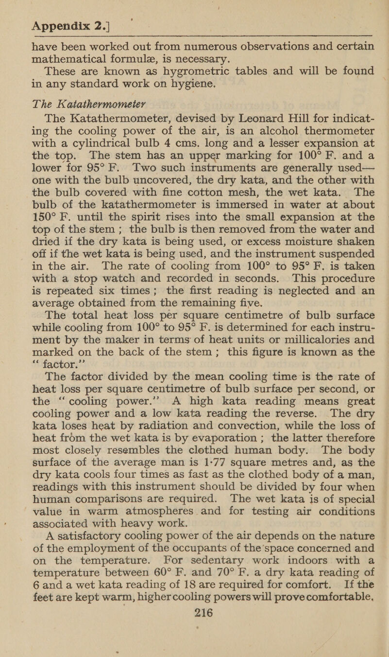 have been worked out from numerous observations and certain mathematical formule, is necessary. These are known as hygrometric tables and will be found in any standard work on hygiene. The Katathermometey The Katathermometer, devised by Leonard Hill for indicat- ing the cooling power of the air, is an alcohol thermometer with a cylindrical bulb 4 cms. long and a lesser expansion at the top. The stem has an upper marking for 100° F. and a lower for 95° F. Two such instruments are generally used— one with the bulb uncovered, the dry kata, and the other with the bulb covered with fine cotton mesh, the wet kata. The bulb of the katathermometer is immersed in water at about 150° F. until the spirit rises into the small expansion at the top of the stem ; the bulb is then removed from the water and dried if the dry kata is being used, or excess moisture shaken off if the wet kata is being used, and the instrument suspended in the air. The rate of cooling from 100° to 95° F. is taken with a stop watch and recorded in seconds. This procedure is repeated six times; the first reading is neglected and an average obtained from the remaining five. The total heat loss per square centimetre of bulb surface while cooling from 100° to 95° F.. is determined for each instru- ment by the maker in terms of heat units or millicalories and marked on the back of the stem; this figure is known as the “* factor.”’ The factor divided by the mean cooling time is the rate of heat loss per square centimetre of bulb surface per second, or the “cooling power.’ A high kata reading means great cooling power and a low kata reading the reverse. The dry kata loses heat by radiation and convection, while the loss of heat from the wet kata is by evaporation ; the latter therefore most closely resembles the clothed human body. The body surface of the average man is 1-77 square metres and, as the dry kata cools four times as fast as the clothed body of a man, readings with this instrument should be divided by four when human comparisons are required. The wet kata is of special value in warm atmospheres and for testing air conditions associated with heavy work. A satisfactory cooling power of the air depends on the nature of the employment of the occupants of the’space concerned and on the temperature. For sedentary work indoors with a temperature between 60° F. and 70° F. a dry kata reading of 6 and a wet kata reading of 18 are required for comfort. If the feet are kept warm, highercooling powers will prove comfortable,