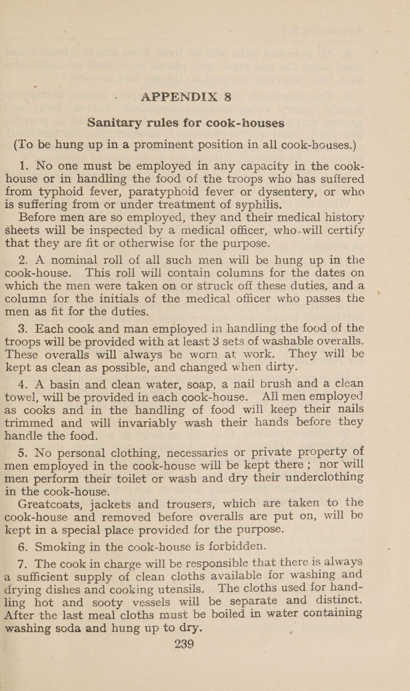 Sanitary rules for cook-houses (To be hung up in a prominent position in all cook-houses.) 1. No one must be employed in any capacity in the cook- house or in handling the food of the troops who has suffered from typhoid fever, paratyphoid fever or dysentery, or who is suffering from or under treatment of syphilis. Before men are so employed, they and their medical history Sheets will be inspected by a medical officer, who.will certify that they are fit or otherwise for the purpose. 2. A nominal roll of all such men will be hung up in the cook-house. This roll will contain columns for the dates on which the men were taken on or struck off these duties, and a column for the initials of the medical officer who passes the men as fit for the duties. 3. Each cook and man employed in handling the food of the troops will be provided with at least 3 sets of washable overalls. These overalls will always be worn at work. They will be kept as clean as possible, and changed when dirty. 4, A basin and clean water, soap, a nail brush and a clean towel, will be provided in each cook-house. All men employed as cooks and in the handling of food will keep their nails trimmed and will invariably wash their hands before they handle the food. 5. No personal clothing, necessaries or private property of men employed in the cook-house will be kept there ; nor will men perform their toilet or wash and dry their underclothing in the cook-house. Greatcoats, jackets and trousers, which are taken to the cook-house and removed before overalls are put on, will be kept in a special place provided for the purpose. 6. Smoking in the cook-house is forbidden. 7. The cook in charge will be responsible that there is always a sufficient supply of clean cloths available for washing and drying dishes and cooking utensils. The cloths used for hand- ling hot and sooty vessels will be separate and distinct. After the last meal cloths must be boiled in water containing washing soda and hung up to dry.